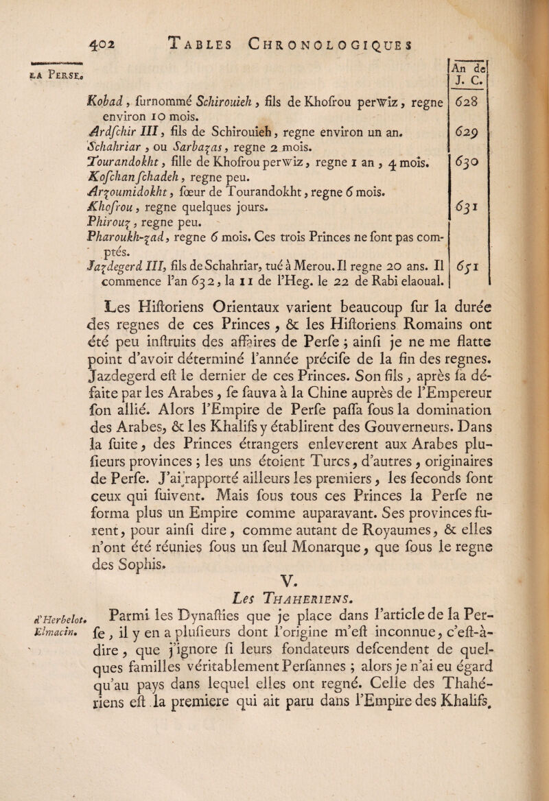 EA PeB.SE» d'Herbeloti Elmacin» ' An de! J. G. Kobad ? fur nommé Schirouieh > fils de Khofrou perwiz, régné environ 10 mois. Ardfchir III, fils de Schirouieh, régné environ un an. Schahriar , ou Sarba^as, régné 2 mois. Tourandokht > fille de Khofrou perwiz* régné 1 an * ^mois. Kofchan fchadeh, régné peu. Arfournidokht , fœur de Tourandokht* régné 6 mois. Khofrou, régné quelques jours. Phirouç, régné peu. Pharoukh~%ad , régné 6 mois. Ces trois Princes ne font pas com¬ ptés. la^degerd III, fils de Schahriar, tué à Merou. Il régné 20 ans. Il commence Fan 632, la 11 de FHeg. le 22 de Rabi elaoual. 628 629 630 631 631 Les Hiftoriens Orientaux varient beaucoup fur la durée des régnés de ces Princes * & les Hiftoriens Romains ont été peu inftruits des affaires de Perfe ; ainfi je ne me flatte point d’avoir déterminé Tannée précife de la fin des régnés. Jazdegerd eft le dernier de ces Princes. Son fils , après fa dé¬ faite par les Arabes * fe fauva à la Chine auprès de FEmpereur fon allié. Alors FEmpire de Perfe pafla fous la domination des Arabes* & les Khalifs y établirent des Gouverneurs. Dans la fuite * des Princes étrangers enlevèrent aux Arabes plu- fieurs provinces ; les uns étoient Turcs* d’autres * originaires de Perfe. J’aTrapporté ailleurs les premiers * les féconds font ceux qui fuivent. Mais fous tous ces Princes la Perfe ne forma plus un Empire comme auparavant. Ses provinces fu¬ rent* pour ainfi dire* comme autant de Royaumes* & elles n’ont été réunies fous un feul Monarque * que fous le régné des Sophis. V. Les Thaherîens. , Parmi les Dynafties que je place dans l’article de la Per¬ fe , il y en a plufieurs dont l’origine nfeft inconnue* c’eft-à- dire * que j’ignore fi leurs fondateurs defcendent de quel¬ ques familles véritablement Perfannes ; alors je n’ai eu égard qu’au pays dans lequel elles ont régné. Celle des Thahé- riens eft la première qui ait paru dans l’Empire des Khalifs,