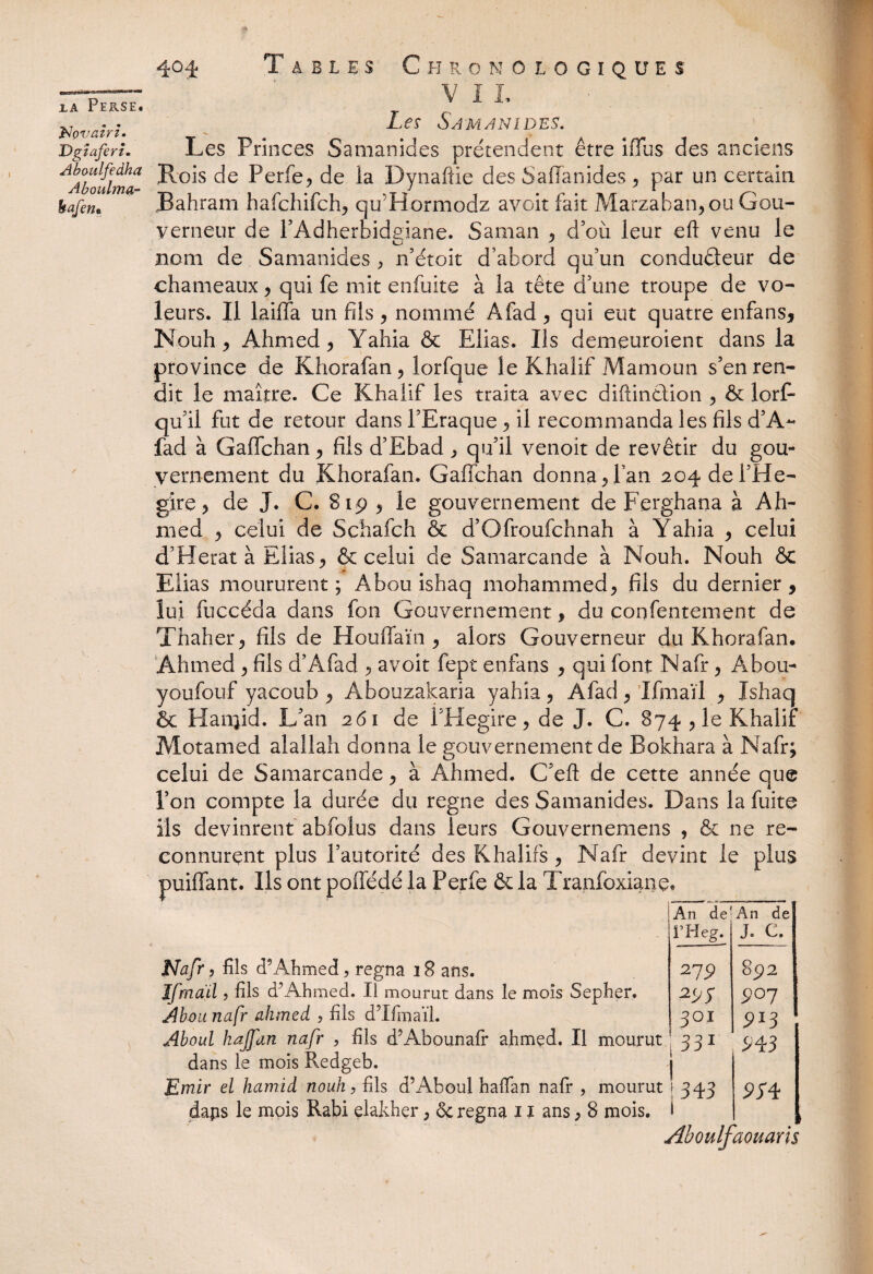 VII. Les Samanidés. Les Princes Samanidés prétendent être iflus des anciens la Perse. Np vairié Dgïaferi. AAboulma Per^e? de la Dynaftle des Saffanides , par un certain kafen* Bahram hafchifch* qu'Hormodz av.oit fait Marzaban* ou Gou¬ verneur de l’Adherbidgiane. Saman * d’où leur eft venu le nom de Samanidés * n’étoit d’abord qu’un conducteur de chameaux, qui fe mit enfuite à la tête d’une troupe de vo¬ leurs. Il laiffa un fils * nommé Afad * qui eut quatre enfans* Nouh* Ahmed > Yahia & Elias. Ils demeuroient dans la province de Khorafan* lorfque le Khalif Mamoun s’en ren¬ dit le maître. Ce Khalif les traita avec diftindtion * & lorf- qu’ii fut de retour dans l’Eraque * il recommanda les fils d’A- fad à Galfchan y fils d’Ebad * qu’il venoit de revêtir du gou¬ vernement du Khorafan. Gaffchan donna y l’an 204 dei’He- gire * de J. C. 819 * le gouvernement de Ferghana à Ah¬ med y celui de Schafch & d’Ofroufchnah à Yahia y celui d’Herat à Elias* & celui de Samarcande à Nouh. Nouh & Elias moururent ; Abou ishaq mohammed* fils du dernier , lui fuccéda dans fon Gouvernement, du çoqfentement de Thaher* fils de Houffaïn * alors Gouverneur du Khorafan. Ahmed * fils d’Afad * avoit fept enfans * qui font Nafr * A h 011- youfotif yacoub * Abouzakaria yahia * Afad * Ifmaïl * Ishaq & Hanjid. L’an 261 de i’Hegire * de J. C. 874* le Khalif Motamed alaîlah donna le gouvernement de Bokhara à Nafr; celui de Samarcande * à Ahmed. C’efl: de cette année que l’on compte la durée du régné des Samanidés. Dans la fuite ils devinrent abfolus dans leurs Gouvernemens , & ne re¬ connurent plus l’autorité des Khalifs * Nafr devint le plus puiffant. Ils ont poffédé la Perfe & la Tranfoxianc Nafr, fils c?Ahmed, régna 18 ans. Ifmaïl, fils d’Ahmed. Il mourut dans le mois Sepher. Abou nafr ahmed , fils d’Ifmaïl. Aboul hajfan nafr , fils d’Abounafr ahmed. Il mourut dans le mois Redgeb. Emir el hamid nouh, fils d5Aboul haïïan nafr , mourut daps le mois Rabi elakher * & régna 11 ans* 8 mois. An de' An de l’Heg. J. C. 279 892 297 907 301 913 331 ^43 343 9S 4 * Aboulfaouaris