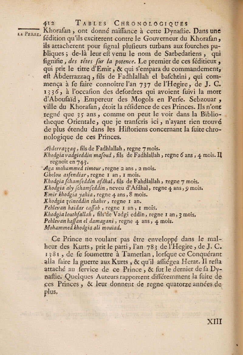 \ i a Perse, A 412 Tables Chronologiques Khorafan 3 ont donné naifïance à cette Dynaftie. Dans une fédition qu5ils excitèrent contre le Gouverneur du Khorafan * ils attachèrent pour lignai plufieurs turbans aux fourches pu¬ bliques ; de-là leur elt venu le nom de Sarbedariens , qui lignifie, des têtes fur la potence. Le premier de ces féditieux * qui prit le titre d'Emir > & qui s'empara du commandement* eft Abderrazzaq > fils de .Fadhlallah el bafchtini} qui com¬ mença à fe faire connoîtrel'an 737 de l'Hegire* de J. G. 1336 > à l'occafion des defordres qui avoient fuivi la mort d'Aboufaïd* Empereur des Mogols en Perfe. Sebzouar * ville du Khorafan ^ étoit la réfidence de ces Princes. Ils n'onf: régné que 3 5* ans y comme on peut le voir dans la Biblio¬ thèque Orientale > que je tranfcris ici 9 n'ayant rien trouvé de plus étendu dans les Hiftoriens concernant la fuite chro-* nologique de ce s Princes. j^hderraqqaq , fils de Fadhlallah, régné 7 mois. Khodgia vadgiedditi mafoud , fils de Fadhlallah , régné 6 ans $ 4 mois. I| regnoit en 743. Aga mohammed timour, régné 2 ans , 2 mois. Ghelou asfendiar, régné 1 an, 1 mois. Khodgia fchamfeddin afdhal, fils de Fahdlallah , régné 7 mois. Khodgia aly fchamfeddin , neveu d’Afdhal, régné 4 ans, p mois. Emir khodgia yahia, régné 4 ans, 8 mois. Khodgia qeïneddin thaher, régné 1 an. Fehlevan haidar cajfab , régné 1 an, 1 mois. Khodgialouthfallait, fils’de Vadgi eddin, régné 1 an, 3 mois, PehlevanhaJJ'an el damagani, régné 4 ans, 4 mois. Mohammed khodgia ali mouiad. Ce Prince ce voulant pas être enveloppé dans le mal¬ heur des Kurts, prit le parti, l'an 783 de l'Hegire 9 de J. C. j 3 8 1 3 de fe foumettre à Tamerlan , lorfque ce Conquérant alla faire la guerre aux Kurts 9 & qu'il afïiégea Herat, Il refta attaché au fervice de ce Prince , & fut le dernier de fa Dy¬ naftie. ^Quelques Auteurs rapportent différemment la fuite de ces Princes ^ & leur donnent de régné quatorze années de plus.
