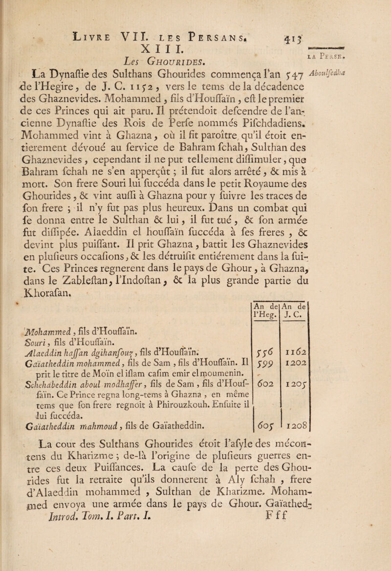 XIII. Les Ghourides. 413 «a*» la Perse* La Dynaflie des Sulthans Ghourides commença Tan 5*47 Aboulfedha die l’Hegire ^ de J. C. 115*2 ^ vers le teins de la décadence des Ghaznevides. Mohammed , fils d’Houffaïn ^ eft le premier de ces Princes qui ait paru. Il prétendoit defcendre de l'an¬ cienne Dynaflie des Rois de Perfe nommés Pifchdadiens* Mohammed vint à Ghazna , où il fit paroître qu'il étoit en¬ tièrement dévoué au fervice de Bahram fchah , Sulrhan des Ghaznevides , cependant il ne put tellement difiimuler, que Bahram fchah ne s’en apperçût ; il fut alors arrêté ^ & mis à mort. Son frere Souri lui fuccéda dans le petit Royaume des Ghourides , & vint auffî à Ghazna pour y fuivre les traces de fon frere ; il n’y fut pas plus heureux. Dans un combat qui fe donna entre le Sulthan & lui y il fut tué 5 & fon armée fut difiipée. Alaeddin el houfiaïn fuccéda à fes freres , & devint plus puiffant. Il prit Ghazna , battit les Ghaznevides en plufieurs occafions^ & les détruifit entièrement dans la fui¬ te. Ces Princes regnerent dans le pays de Ghour y à Ghazna, dans le Zableftan, l’Indoflan ; & la plus grande partie du Khorafan. « Mohammed, fils d’Houffaïn. Souri, fils d’PIouffaïn. Alaeddin hajfan dgihanfou?, fils d’Houffaïn. Gaïatheddin mohammed, fils de Sam , fils d’Houffaïn. Il prit le titre de Moïn ei ifiam cafim émir elmoumenin. Schehabeddin aboul modhaffer, fils de Sam , fils d’Houf¬ faïn. Ce Prince régna long-tems à Ghazna , en même tems que fon frere regnoit à Phirouzkouh. Enfuite il lui fuccéda. Gaïatheddin itLahmoud > fils de Gaïatheddin. An de An de l’Heg. J. C. rr* f II62 599 1202 602 I 20$ 605 1208 La cour des Sulthans Ghourides étoit l’afyle des mécon- tens du Kharïzme ; de-là Porigine de plufieurs guerres en¬ tre ces deux Puiflances. La caufe de la perte des Gbou- rides fut la retraite qu’ils donnèrent à Aly fchah , frere d’Alaeddin mohammed , Sulthan de Kharïzme. Moham- pied envoya une armée dans le pays de Ghour. Gaïathed- Introch Tom. h Part. L F f f