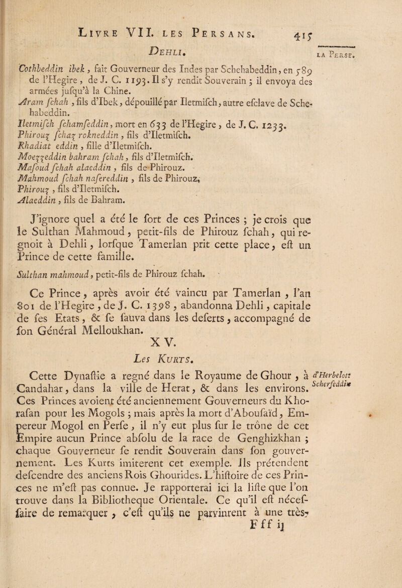 Dehli. 41; IA p£FvS£. Cothbeddin ibek 3 fait Gouverneur des Indes par Schehabeddin, en 389 de PHegire , de J. C. 1193. Il s9y rendit Souverain 3 il envoya des armées jufqu’à la Chine. Aram fchah 3fils d’Ibek, dépouillé par Iletmifch3 autre efclave de Sche¬ habeddin. Iletrnifch fchamfeddin ? mort en 63 3 de FHegire ? de J, C. 123 3. Phirou1 fcka% rokneddin 3 fils d5Iletmifch. Rhadiat eddln , fille d’Xletmifch. Moe^eddin bahram [chah, fils d9Iletmifch. Mafoud fchah alaeddin 3 fils de Phirouz. Mahmoud fchah nafereddin 3 fils de Phirouz, Fhirouç 3 fils d’Iletmifch. Alaeddin 3 fils de Bahram. J’ignore quel a été le fort de ces Princes ; je crois que le Sulthan Mahmoud > petit-fils de Phirouz fchah y qui re» gnoit à Dehliy lorfque Tamerlan prit cette place > eft un Prince de cette famille. Sulthan mahmoud, petit-fils de Phirouz fchah. Ce Prince y après avoir été Vaincu par Tamerlan y Pan 801 de PHegire y de J. C. 1398 > abandonna Dehli y capitale de fes Etats, & fe fauva dans les deferts * accompagné de fon Général Melloukhan. XV. Les Kurts. Cette Dynaftie a régné dans le Royaume de Ghour , à d'Herbehtt Candahar y dans la ville de Herat y & dans les environs. Scherfeddî* Ces Princes avoient été anciennement Gouverneurs du Kho- rafan pour les Mogols ; mais après la mort d’Àboufaïd > Em¬ pereur Mogol en Perfe3 il n'y eut plus fur ie trône de cet Empire aucun Prince abfolu de la race de Genghizkhan ; chaque Gouverneur fe rendit Souverain dans fon gouver¬ nement. Les Kurts imitèrent cet exemple. Ils prétendent defcendre des anciens Rois Ghourides. L’hiftoire de ces Prin¬ ces ne m’eft pas connue. Je rapporterai ici la lifte que Pou trouve dans la Bibliothèque Orientale. Ce qu’il eft nécef* faire de remarquer > c eft quils ne parvinrent à une très? Fff ij