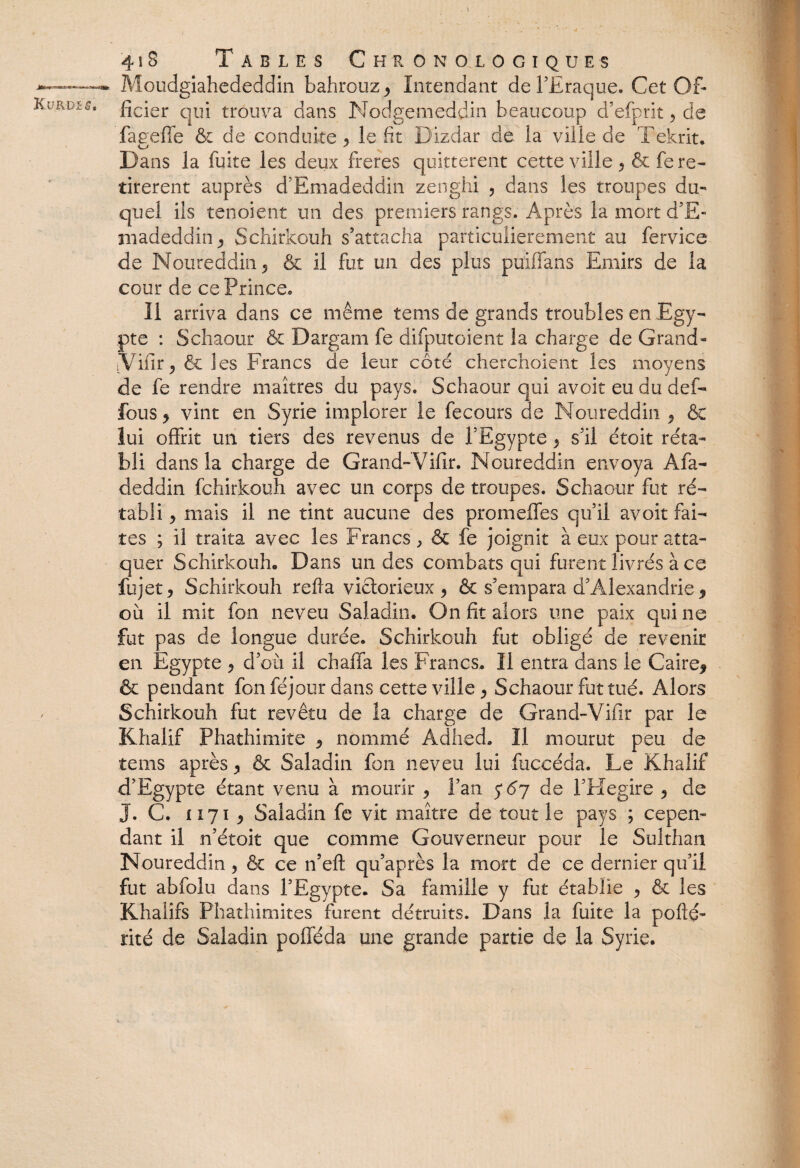 Moudgiahededdin bahrouz , Intendant de l’Ëraque. Cet Of¬ ficier qui trouva dans Nodgemeddin beaucoup d’efprit , de fageffe & de conduite > le fit Dizdar de la ville de Tekrit. Dans la fuite les deux freres quittèrent cette ville , & fe re¬ tireront auprès d’Emadeddin zenghi , dans les troupes du¬ quel ils tenoient un des premiers rangs. Après la mort d’E¬ madeddin , Schirkouh s’attacha particulièrement au fervice de Noureddin, & il fut un des plus puilfans Emirs de la cour de ce Prince. 11 arriva dans ce même tems de grands troubles en Egy¬ pte : Schaour & Dargam fe difputoient la charge de Grand- jVifir, & les Francs de leur côté cherchaient les moyens de fe rendre maîtres du pays. Schaour qui avoir eu du def- fous* vint en Syrie implorer le fecours de Noureddin ? & lui offrit un tiers des revenus de l’Egypte , s’il étoit réta¬ bli dans la charge de Grand- Vifir. Noureddin envoya Afa- deddin fchirkouh avec un corps de troupes. Schaour fut ré¬ tabli , mais il ne tint aucune des promeffes qu’il avoit fai¬ tes ; il traita avec les Francs, & fe joignit à eux pour atta¬ quer Schirkouh, Dans un des combats qui furent livrés à ce lu jet 5 Schirkouh refia victorieux , & s’empara d’Alexandrie * où il mit fon neveu Saladin. On fit alors une paix qui ne fut pas de longue durée. Schirkouh fut obligé de revenir en Egypte , d’où il chaffa les Francs. Il entra dans le Caire* & pendant fon féjour dans cette ville , Schaour fut tué. Alors Schirkouh fut revêtu de la charge de Grand-Vifir par le Khalif Phathimite , nommé Adhed. Il mourut peu de tems après , & Saladin fon neveu lui fuccéda. Le Khalif d’Egypte étant venu à mourir , l’an 5*67 de l’FIegire , de J. C. 1171 * Saladin fe vit maître de tout le pays ; cepen¬ dant il n’étoit que comme Gouverneur pour le Sulthan Noureddin, & ce n’eft qu’après la mort de ce dernier qu’il fut abfolu dans l’Egypte. Sa famille y fut établie , & les Khalirs Phathimites furent détruits. Dans la fuite la pofté- rité de Saladin pofféda une grande partie de la Syrie.