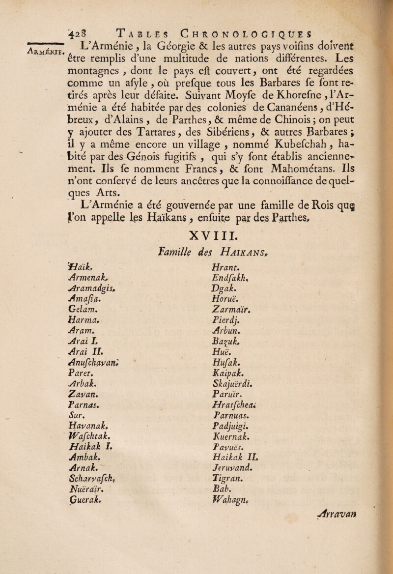 mmamummÊÊÊÊimm Arm£JNJE. 42 ë Tables ChronoloCïqües L'Arménie , la Géorgie & les autres pays voifins doivent être remplis d'une multitude de nations différentes. Les montagnes , dont le pays eft couvert y ont été regardées comme un afyle > oit prefque tous les Barbares fe font re¬ tirés après leur défaite. Suivant Moyfe de Khorefne > l'Ar¬ ménie a été habitée par des colonies de Cananéens, d'Hé- breux, d’Alains , de Parthes > & même de Chinois ; on peut y ajouter des Tartares* des Sibériens> & autres Barbares; il y a même encore un village , nommé Kubefchah y ha¬ bité par des Génois fugitifs > qui s'y font établis ancienne*» ment. Ils fe nomment Francs, & font Mahométans. Ils n’ont confervé de leurs ancêtres que la connoiffance de quel¬ ques Arts. L'Arménie a été gouvernée par une famille de Rois qu§ l’on appelle les Haïkans 9 enfuite par des Parthes* XVIII. Famille des Haïkans, ■fidik. Hrant. Armenab Endfakfu Aramadgis* Dgak. Amafia. Horu'è. Gdam. Z arm air. Harma, Fierdj. Aram. Arbun. Aval L Baçuh Arai IL Hué. Anufchavcinl Hufak. Paret. Kaipak. Arbah Skajuërd'u Zavan. Paruïr, Tarnas. Hratfcheai Surf Farnuas. Havanak9 Fadjuigi. Wafchtak. Kuernak, Haikak L Pavuës. Ambak. Haikak IL Arnak. Jeruvand. Scharvafch? Tïgran. Nuëraïr. Bab. GueraL Wahagn9 Arravan