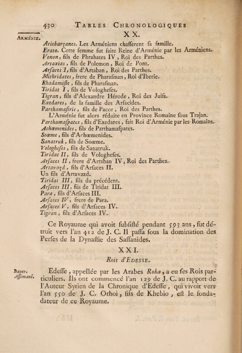 bayer» Ajfemanu 430 Tables Chronologiques X X. f Ariobarçanes. Les Arméniens ckafTerent fa famille. Erato. Cette femme fut faite Pleine d’Arménie par les Arméniens^ Vonon, fils de Phrahates IV 5 Roi des Parthes. Artaxias > fils de Polemon , Roi de Pont. Arfaces I, fils d’Artaban , Roi des Parthes. Mithridates, frere de Pharafman, Roi d’Iberie.- Rhadamifle , fils de Pharafman. Tiriâat I, fils de Vologhefes. Tigran, fils d’Alexandre Hérode, Roi des Juifs.- Exedares, de la famille des Arfacides. Parthamafiris> fils de Pacor , Roi des Partbes. L’Arménie fut alors réduite en Province Romaine fous Trajan. Parthamafpates, fils d’Exedares > fait Roi d’Arménie parles1 Romains.- Achæmenides, fils de Parthamafpates. Soœme, fils d’Arhœmenides,. Sanatruk y fils de Soœme. Vologhefes , fils de Sanatruk. Tiridat II, fils de Vologhefes. Arfaces II, frere d’Artaban IV 5 Roi des PartÜes^ Artava^d ? fils d’Arfaces II. Un fils d’Artavazd. Tiridat III, fils du précédent. Arfaces III, fiis de Tiridat IIL* Para , fils d’Arfaces III. Arfaces IV5 frere de Para. Arfaces V, fils d’Arfaces IV. Tigran, fils d’Arfaces IV.. Ce Royaume qui avoit fubfifté pendant jpj ans > fut dé¬ truit vers Pan 412 de J. C. Il pafla fous la domination des Perfes de la Dynaftie des Saflanides. XXL Rois (TEdesse. Edeffe ^ appellée par les Arabes Roha > a eu fes Rois par- ticuliers. Us ont commencé Pan 129 de J. C. au rapport de PAuteur Syrien de la Chronique d'Edeffe ^ qui vivoit vers Pan 5* j o de J. C. Orhoi, fiis de Khebio , eft le fondai dateur de ce Royaume.