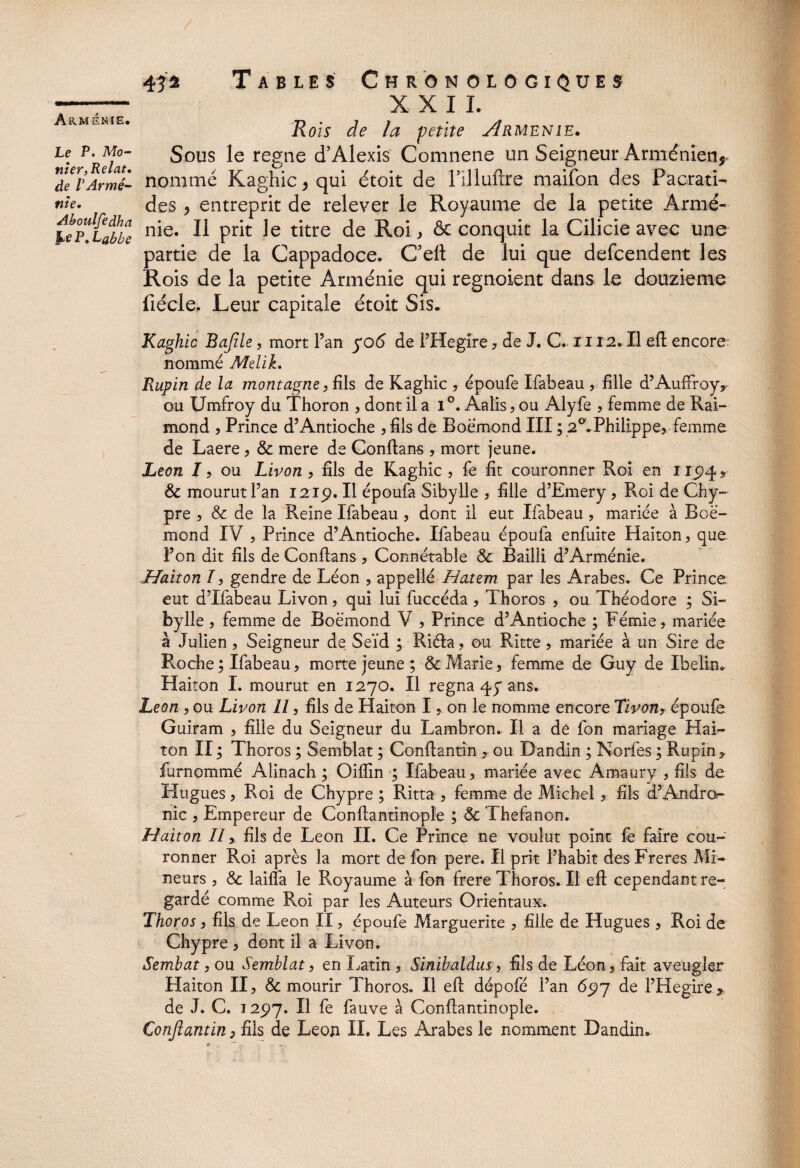 Le P. Mo- tiier,Relat• de VArmé¬ nie. Aboulfedha JM P. 432 Tables Chronologiques X X I I. Rois de la petite Arménie* Sous le régné d’Alexis Comnene un Seigneur Arménien, nommé Kaghic, qui étoit de l’illuftre maifon des Pacrati- des , entreprit de relever le Royaume de la petite Armé¬ nie. Il prit le titre de Roi, ôc conquit la Cîlicie avec une partie de la Cappadoce. C’elt de lui que defcendent les Rois de la petite Arménie qui regnoient dans le douzième liécle. Leur capitale étoit Sis. Kaghic Bafile , mort l’an yo6 de PHegire? de J. C. 1112. Il efl encore: nommé Melik, Rupin de la montagne? fils de Kaghic ? époufe Ifabeau ? fille d’AufFroy, ou Umfroy du Thoron ? dont il a i°. Aalis? ou Alyfe ? femme de Rai¬ mond ? Prince d’Antioche ? fils de Boemond III ; 20.Philippe, femme de Laere? 6c mere de Confiant ? mort jeune. Leon /? ou Livon ? fils de Kaghic? fe fit couronner Roi en 1194, 6c mourut Pan 12:1p. U époufa Sibylle ? fille d’Emery ? Roi de Chy¬ pre ? & de la Reine Ifabeau ? dont il eut Ifabeau , mariée à Boè- mond IV ? Prince d’Antioche. Ifabeau époufa enfuite Haiton? que Pon dit fils de Conftans ? Connétable 6c Bailli d’Arménie. Haiton /? gendre de Léon ? appellé Hatem par les Arabes. Ce Prince eut d’Ifabeau Livon, qui lui fuccéda ? Thoros ? ou Théodore ; Si- bylle ? femme de Boëmond V ? Prince d’Antioche ; Fémie? mariée à Julien ? Seigneur de Seïd ; Riéla ? ou Ritte ? mariée à un Sire de Floche ; Ifabeau? morte jeune ; & Marie? femme de Guy de Ibelin. Haiton I. mourut en 1270. Il régna 47 ans. Leon ? ou Livon U ? fils de Haiton I ? on le nomme encore Tivon? époufe Guiram ? fille du Seigneur du Lambron. Il a de fon mariage Hai¬ ton II; Thoros ; Semblât ; Conftantin ? ou Dandin ; Norfes ; Rupin, furnommé Alinach ; Oiflin ; Ifabeau? mariée avec Àmaury ? fils de Hugues ? Roi de Chypre ; Ritta ? femme de Michel ? fils d’Andror- nic ? Empereur de Conflantinople ; 6c Thefanon. Haiton II, fils de Leon II. Ce Prince ne voulut point fe faire cou¬ ronner Roi après la mort de fon pere. Il prit l’habit desFreres Mi¬ neurs ? 6c lailfa le Royaume à fon frere Thoros. Il efl cependant re¬ gardé comme Roi par les Auteurs Orientaux. Thoros ? fils de Leon II ? époufe Marguerite ? fille de Hugues ? Roi de Chypre ? dont il a Livon. Sembat ? ou Semblât ? en Latin ? Sinibaldus, fils de Léon? fait aveugler Haiton II? 6c mourir Thoros. Il efl dépofé Pan 697 de PHegire * de J. C. 12p7. Il fe fauve à Conflantinople. Conftantin, fils de Leon IL Les Arabes le nomment Dandin.