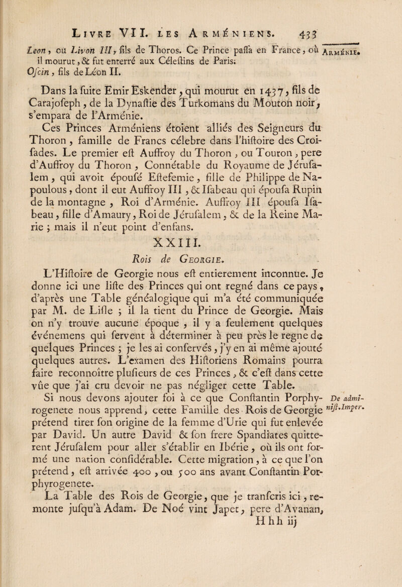 Leon » ou Livon ÏII? fils de Thoros. Ce Prince paffa en France ? ou Arménie* il mourut, & fut enterré aux Céleftins de Paris; Ojcin , fils de Léon IL Dans la fuite Emir Eskender , qui mourut en 1437 y fils de Carajofeph , de la Dynaftie des Turkomans du Moutoh noir ^ s’empara de l’Arménie. Ces Princes Arméniens étoient alliés des Seigneurs du Thoron , famille de Francs célébré dans l’hiftoire des Croi- fades. Le premier ell Auffroy du Thoron , ou Touron , pere d’Auffroy du Thoron ^ Connétable du Royaume de Jérufa- lem y qui avoit époufé Eftefemie ? fille de Philippe de Na« poulous y dont il eut Auffroy III ôelfabeau qui époufa Rupin de la montagne , Roi d’Arménie. Auffroy III époufa Ifa- beau y fille d’Amaury y Roi de Jérufalem y & de la Reine Ma¬ rie ; mais il n’eut point d’enfans. XXIII. Rois de Géorgie. L’Hîftoire de Géorgie nous eft entièrement inconnue. Je donne ici une lifte des Princes qui ont régné dans ce pays 9 d’après une Table généalogique qui 111’a été communiquée par M. de Lille ; il la tient du Prince de Géorgie. Mais on 11’y trouve aucune époque y il y a feulement quelques événemens qui fervent à déterminer à peu près le régné de quelques Princes ; je les ai confervés y j’y en ai même ajouté quelques autres. L’examen des Hiftoriens Romains pourra faire reconnoître plufieurs de ces Princes , & c’eft dans cette vue que j’ai cru devoir ne pas négliger cette Table. Si nous devons ajouter foi à ce que Conftantin Porphy- De admî- rogenete nous apprend, cette Famille des Rois de Géorgie ntft*Imî€r* prétend tirer fon origine de la femme d’Urie qui fut enlevée par David. Un autre David & fon frere Spandiates quittè¬ rent Jérufalem pour aller s’établir en Ibérie y où ils ont for¬ mé une nation confidérable. Cette migration y à ce que l’on prétend y eft arrivée ^00 , ou 500 ans avant Conftantin Por- phyrogenete. La Table des Rois de Géorgie y que je tranfcris ici y re¬ monte jufqu’à Adam. De Noé vint Japet, pere d’Avanan, Hhhiij
