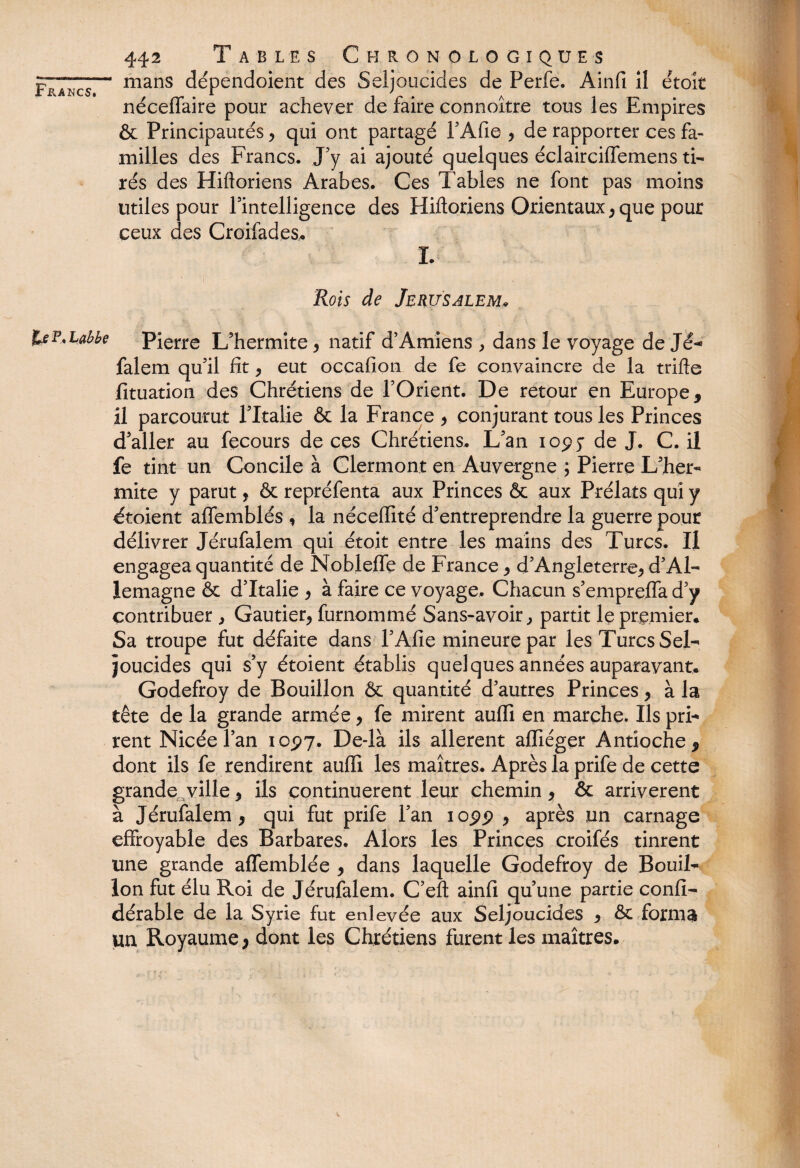 FpTncs— Lnans dépendoient des Seljoucides de Perfe. Ainfi il étoît néceffaire pour achever de faire connoître tous les Empires & Principautés , qui ont partagé PAfie , de rapporter ces fa¬ milles des Francs. J'y ai ajouté quelques éclairciffemens ti¬ rés des Hiftoriens Arabes. Ces Tables ne font pas moins utiles pour l'intelligence des Hiftoriens Orientaux, que pour ceux des Croifad.es* I. Rois de Jérusalem* feE'habbe Pierre L’hermite, natif d’Amiens , dans le voyage de Jé- falem qu’il fit, eut occafion de fe convaincre de la trifte fituation des Chrétiens de l’Orient. De retour en Europe, il parcourut l’Italie & la France , conjurant tous les Princes d’aller au fecours de ces Chrétiens. L’an iop.y de J. C. il fe tint un Concile à Clermont en Auvergne ; Pierre L’her- mite y parut, & repréfenta aux Princes & aux Prélats qui y étoient alfemblés , la néceffité d’entreprendre la guerre pour délivrer Jérufalem qui étoit entre les mains des Turcs. Il engagea quantité de Nobleffe de France, d’Angleterre, d’Al¬ lemagne & d’Italie , à faire ce voyage. Chacun s’empreiïa d’y contribuer , Gautier, fumommé Sans-avoir, partit le premier. Sa troupe fut défaite dans l’Afie mineure par les Turcs Sel- joucides qui s’y étoient établis quelques années auparavant. Godefroy de Bouillon & quantité d’autres Princes, à la tête de la grande armée, fe mirent auffi en marche. Ils pri¬ rent Nicéel’an 10^7. De-là ils allèrent affiéger Antioche, dont ils fe rendirent auffi les maîtres. Après la prife de cette grande ville, ils continuèrent leur chemin, & arrivèrent à Jérufalem , qui fut prife l’an iopp , après un carnage effroyable des Barbares. Alors les Princes croifés tinrent une grande affemblée , dans laquelle Godefroy de Bouil¬ lon fut élu Roi de Jérufalem. C’eft ainfi qu’une partie confi- dérable de la Syrie fut enlevée aux Seljoucides , & forma un Royaume, dont les Chrétiens furent les maîtres.