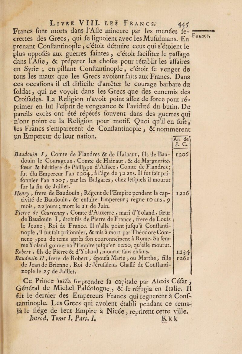 Francs font morts dans l’Afie mineure par les menées fe- crettes des Grecs, qui fe liguoient avec lesMufulmans. En prenant Conflantinople y c’étoit détruire ceux qui s’étoient le plus oppofés aux guerres faintes , c’étoit faciliter le paflage dans l’Afie, & préparer les chofes pour rétablir les affaires en Syrie ; en pillant Conflantinople y c’étoit fe venger de tous les maux que les Grecs avoient faits aux Francs. Dans ces occafions il effc difficile d’arrêter le courage barbare du foldat} qui ne voyoit dans les Grecs que des ennemis des Croifades. La Religion n’avoit point allez de force pour ré¬ primer en lui Fefprit de vengeance & l’avidité du butin. De pareils excès ont été répétés fouvent dans des guerres quî n’ont point eu la Religion pour motif. Quoi qu’il en foit, les Francs s’emparèrent de Conflantinople y & nommèrent lui Empereur de leur nation, aTTc\ Baudouin I, Comte de Flandres 6c de Hainaut, fils de Bau¬ douin le Courageux 5 Comte de Hainaut, & de Marguerite, fœur 6c héritière de Philippe d’Alface , Comte de Flandres ; fut élu Empereur Pan 1204, à Page de 32 ans. Il fut fait pri- fonnier Pan 1205*, par les Bulgares, chez lefquels il mourut fur la fin de Juillet. Henry , frere de Baudouin, Régent de l’Empire pendant la cap¬ tivité de Baudouin, 6c enfuite Empereur; régné ioans, p mois , 22 jours ; mort le 11 de Juin. fierre de Courtenay , Comte d’Auxerre , mari d’Yoland, fœur de Baudouin I, étoit fils de Pierre de France, frere de Louis le Jeune, Roi de France. Il n’alla point jufqu’à Conftanti- nople ,il fut fait prifonnier, 6c mis à mort par Théodore Com- nene ,peu de tems après fon couronnement à Rome. Sa fem¬ me Yoland gouverna l’Empire jufqu’en 1220, qu’elle mourut. Robert, fils de Pierre & d’Yoland, mourut fans enfans. Baudouin II, frere- de Robert, époufa Marie , ou Marthe, fille de Jean de Brienne , Roi de Jérufalem. Chaffé de Conftanti- nople le 2 y de Juillet. 120 6 1216 1234 1261 Ce Prince laïfla furprendre fa capitale par Alexis Céfar * Général de Michel Paléologue , 6c fe réfugia en Italie. Iî fut le dernier des Empereurs Francs qui régnèrent à Conf- tantinople. Les Grecs qui avoient établi pendant ce tems- laie fiége de leur Empire à JNicée, reprirent cette ville, Introd. J me L Pan, /,  Kk k Francs. /
