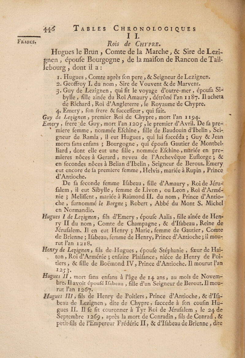 < Tables Chronologiques I I. Rois de Chypre* Hugues le Brun * Comte de la Marche, & Sire de Lezî- gnen , époufe Bourgogne > de la maifon de Rançon de T ail- lebourg > dont il a : 1. Hugues j Comte après Ton pere , & Seigneur de Lezignen. 2. Geoffroy I. du nom , Sire de Vouvent &de Marvent. 3. Guy de Lezignen, qui fit le voyage d’outre-mer , époufa Si¬ bylle , fille aînée du Roi Amaury, détrôné l’an 1187. Il acheta de Richard, Roi d’Angleterre , le Royaume de Chypre. 4. Emery , fon frere & fucceiTeur , qui fuit. Guy de Lezignen, premier Roi de Chypre , mort l’an 115)4. Emery , frere^de Guy, mort Fan 1207 , le premier d’Avril. De fa pre¬ mière femme , nommée Efchine, fille de Baudouin d’Ibeiin , Sei¬ gneur de Ramla , il eut Hugues > qui lui fuccéda ; Guy 8c Jean morts fans enfans ; Bourgogne , qui époufa Gautier de MontbeF liard, dont elle eut une fille, nommée Efchine , mariée en pre¬ mières noces à Gérard, neveu de l’Archevêque Euftorge ; 8c en fécondés noces à Belian d’Ibelin , Seigneur de Berout. Emery eut encore de la première femme, Helvis, mariée à Rupin , Prince d’Antioche. De fa fécondé femme Ifabeau > fille d’Amaury , Roi de Jéru- falem , il eut Sibylle , femme de Livon , ou Leon , Roi d’Armé¬ nie ; Melilfent, mariée à Raimond II. du nom , Prince d’Antio¬ che , furnommé le Borgne ; Robert , Abbé du Mont S. Michel en Normandie. Hugues I de Lezignen, fils d’Emery , époufe Aalis, fille aînée de Hen¬ ry II du nom, Comte de Champagne , & d’Ifabeau, Reine de Jérufalem., Il en eut Henry ; Marie, femme de Gautier, Comte de Brienne ; Ifabeau, femme de Henry, Prince d’Antioche ; il mou¬ rut Fan 1218. Henry de Lezignen, fils de-Hugues, époufe Stéphanie , lœur de Hai- r ton, Roi d’Arménie ; enfuite Plaifance, nièce de Henry de Poi¬ tiers , 8c fille de Boémond IV, Prince d’Antioche. Il mourut Fan Hugues II, mort fans enfans à Fâge de 14 ans, au mois de Novem¬ bre. Il avoir époufe Ifabeau , fille d’un Seigneur de Berout. Il mou¬ rut Fan 1267. Hugues lïl, fils de Henry de Poitiers, Prince d’Antioche, 8c d’Ifa¬ beau de Lezignen, dite de Chypre, fuccede à fon coufin Hu¬ gues II» Il fe fit couronner à Tyr Roi de Jérufalem , le 24 de Septembre 1269 , après la mort de Conradin, fils de Conrad , 8c petit-fils de l’Empereur Frédéric II, & d’Ifabeau de Brienne, dite
