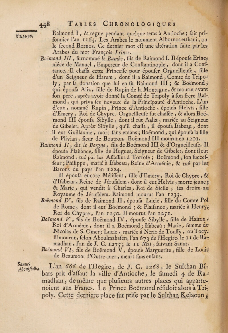 s* Francs* 448 Tables Chronôlôgiqües Raimond I, & régné pendant quelque tems à Antioche ; fait prL fonnier Fan 1163. Les Arabes le nomment Albornos etthani, ou le fécond Bornos. Ce dernier mot eft une altération faite par les Arabes du mot François Prince. Boemond III, furnommé le Bambe, fils de Raimond I. Il époufe Erine* nièce de Manuel , Empereur de Conftantinople , dont il a ConR tance. Il chaffa cette Princeife pour époufer Orgueilleufe , fille d’un Seigneur de Harem , dont il a Raimond, Comte de Tripo- ly , par la donation que lui en fit Raimond III ; Sc Boemond * qui époufa Aliz, fille de Rupin de la Montagne , & mourut avant fon pere , après avoir donné la Comté de Tripoly à fon frere Rai¬ mond , qui priva fes neveux de la Principauté d’Antioche. L’un d’eux, nommé Rupin , Prince d’Antioche , époufa Helvis, fille d’Emery, Roi de Chypre. Orgueilleufe fut chalfée , & alors Boër mond III époufa Sibylle , dont il eut Aaliz , mariée au Seigneur de Gibelet. Après Sibylle , qu’il chalfa il époufa Ifabeau , dont il eut Guillaume , mort fans enfans ; Boemond, qui époufa la fille de Plivian, fieur de Boutron. Boemond III mourut en 1201. Raimond II, dit le Borgne, fils de Boemond III & d’Orgueilleufe. II époufa Plaifance, fille de Hugues, Seigneur de Gibelet, dont il eut Raimond , tué par les Afiaffins à Tortofe ; Boemond , fon fucceL, feur ; Philippe , marié à Ifabeau, Reine d’Arménie, & tué par les? Barons du pays l’an 1224. Il époufa encore Mélilfent, fille d’Emery, Roi de Chypre, 6c d’Ifabeau, Reine de Jérufalem, dont il eut Helvis , morte jeune; 8c Marie , qui vendit à Charles, Roi de Sicile , fes droits au Royaume de Jérufalem. Raimond mourut Pan 1233. Boemond IV, fils de Raimond II, époufa Lucie, fille du Comte Pol de Rome, dont il eut Boemond ; & Plaifance, mariée à Henry? Roi de Chypre, l’an 1230. Il mourut l’an I2yi. Boemond V, fils de Boemond IV, époufe Sibylle , fille de Haiton Roi d’Arménie, dont il a Boemond ; Ifabeau ; Marie, femme de Nicolas de S. Orner; Lucie , mariée à Nerio de Touffy, ouTocy. Il mourut, félon Aboulmahafen, l’an 673 de l’Hegire, le 11 de Ra^ madhan, l’an de J. C. 1277 ; le 11 Mai, fuivant Sanut. Boemond VI, fils de Boemond V, époufe Marguerite, fille de Louis; de Beaumont d’Outre-mer, meurt fans enfans. Êœnuti Aboulfedha L/an 666 de LHegire, de J. C. 1268 > le Sulthan Bh bars prit d'affaut la ville d’Antioche, le famedi 4 de Ra- madhan > de même que plufieurs autres places qui ap^arte* noient aux Francs, Le Prince Boemond réfidoit alors a Tri-s poly. Cette derniers place fut prife par le Sulthan Kelaoun %