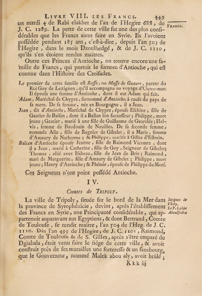 an mardi 4 de Rabî elakher de Fan de PHegire 688 * de J. C. 1289. La perte de cette ville fut une des plus confi- dérables que les Francs aient faite en Syrie. Ils Tavoient poffédée pendant 185 ans* c?eft-à-dire * depuis l’an 503 de l’Hegire , dans le mois Dzoulhedgé * & de J. C. mo* qu’ils s’en étoient rendus maîtres. Outre ces Princes d’Antioche* on trouve encore une fa¬ mille de Francs * qui portoit le furnom d’Antioche * qui eft connue dans THifloire des Croifades. Le premier de cette famille efl Rajfe , ou MaJJe de Guaure, parent du Roi Guy de Lezignen , qu’il accompagna au voyage d’Qutre-mer. Il époufa une femme d?Antioche 5 dont il eut Adam qui fuit. Âdam, Maréchal de Chypre ? furnommé d’Antioche, à caufe du pays de fa mere. De fa femme, née en Bourgogne , il a Jean. Jean , dit d’Antioche, Maréchal de Chypre, époufe Efchine , fille de Gautier de Baifan , dont il a Balian fon fucceffeur ; Philippe, mort jeune ; Gautier , marié à une fille de Guillaume de Gaurelée ; Hel-’ vis, femme de Baudouin de Neuilles. De fa fécondé femme ; nommée Aliz , fille de Regnier de Gibelet, il a Marie, femme d’Amaury de Narbonne $ & Philippe, mariée à Gilles d’Eflrein. Balian d’Antioche époufe Jeanne , fille de Raimond Vicomte , dont il a Jean , marié à Catherine , fille de Guy , Seigneur de Gibelet| Thomas , allié avec Ifabeau, fille de Jean de Brie ; Raimond , mari de Marguerite, fille d’Amaury de Gibelet ; Philippe , mort jeune ; Henry d’Antioche ; & Phémie, époufe de Philippe duMorf Ces Seigneurs n’ont point pofTédé Antioche® I V. Comtes de TrîpqlY* La ville de Tripoly * fituée fur le bord de la Mer dans Jacques de la province de Syrophénicie * devint * après l’établiffement uYUbbe des Francs en Syrie * une Principauté confidérable * qui ap- Aboulftdka partenoit auparavant aux Egyptiens * & dont Bertrand * Comte de Touloufe , fe rendit maître* l’an 5*04 de l5Heg\ de J. C. 11 10. D ès l’an 4Py de l’Hegire, de J. C. i loi , Raimond, Comte de Touloufe 6c de S. Gilles, après s’être emparé de Dgiabala, étoit venu faire le liège de cette ville, & avoit confirait près de fes murailles une forterelfe & un fauxbourg. •que le Gouverneur p nommé Malek abou aly, avoit brûlé ; Kkk iij