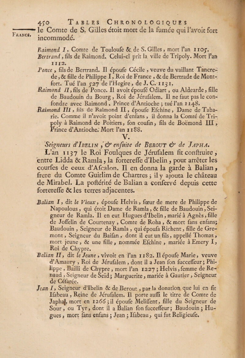 le Comte de S. Gilles étoit mort de la fumée qui fayoit fort incommodé. Raimond 1? Comte de Touloufe &cde S. Gilles 9 mort l’an iioy. Bertrand, fils de Raimond. Celui-ci prit la ville de Tripoly. Mort fan 1112. fonce y fils de Bertrand. Il époufe Cécile , veuve du vaillant Tancre- de , & fille de Philippe I» Roi de France , & de Bertrade de Mont» fort. Tué Fan 5*27 de l’Hegire, de J. C. 1131. Raimond II> fils de Ponce. Il avoitépoufé Odiart, ou Aldearde, fille de Baudouin du Bourg, Roi de Jérufalem. Il ne faut pas le con« fondre avec Raimond» Prince d’Antioche; tué Fan 1148. Raimond III5 hls de Raimond II » époufe Efchine 5 Dame de Taba- rie. Comme il n’avoit point d’enfans , il donna la Comté de Tri¬ poly à Raimond de Poitiers 5 fon coufin , fils de Boëmond III » ftince d’Antioche. Mort Fan 1188. V. Seigneurs cI'Ibelin , & enfuite de Berout & de Japha. L5an 1137 le Roi Foulques de Jérufalem fit conftruire * entre Lidda & Ramla ? la forterefle dlbelin > pour arrêter les courfes de ceux d’Afcalon. Il en donna la garde à Balian 9 frere du Comte Guirlimde Chartres ; il y ajouta le château de Mirabel. La poftérité de Balian a confervé depuis cette forterefle 6c les terres adjacentes. Balian I, dit le Vieux, époufe Helvis, fœur de mere de Philippe de Napouious , qui étoit Dame de Ramla, & fille de Baudouin, Sei¬ gneur de Ramla. Il en eut Hugues d’Ibelin, marié à Agnès , fille de Joffelin de Courtenay » Comte de Roha, Sc mort fans enfans; Baudouin , Seigneur de Ramla , qui époufa Richent, fille de Gre- mont ? Seigneur du Baifan, dont il eut un fils, appellé Thomas, mort jeune » & une fille, nommée Efchine , mariée à Emery 1, Roi de Chyp re. Balian II > dit le Jeune > vivoit en Fan 1182. Il époufe Marie , veuve d’Amaury , Roi de Jérufalem , dont il a Jean fon fuccelfeur; Phi¬ lippe , Bailli de Chypre, mort Fan 1227 ; Helvis, femme de Re¬ naud 3 Seigneur de Seïd; Marguerite, mariée à Gautier , Seigneur de Céfarée. Jean I, Seigneur d’Ibelin & de Berout » parla donation que lui en fît Ifabeau, Reine de Jérufalem. Il porte auffi le titre de Comte de Japhaf, mort en !2<5<5;il époufe Melilfent, fille du Seigneur de Sour, ou Tyr, dont il a Balian fon fuccelfeur; Baudouin; Hu¬ gues , mort fans enfans ; Jean ; Ifabeau, qui fut Religieufe.
