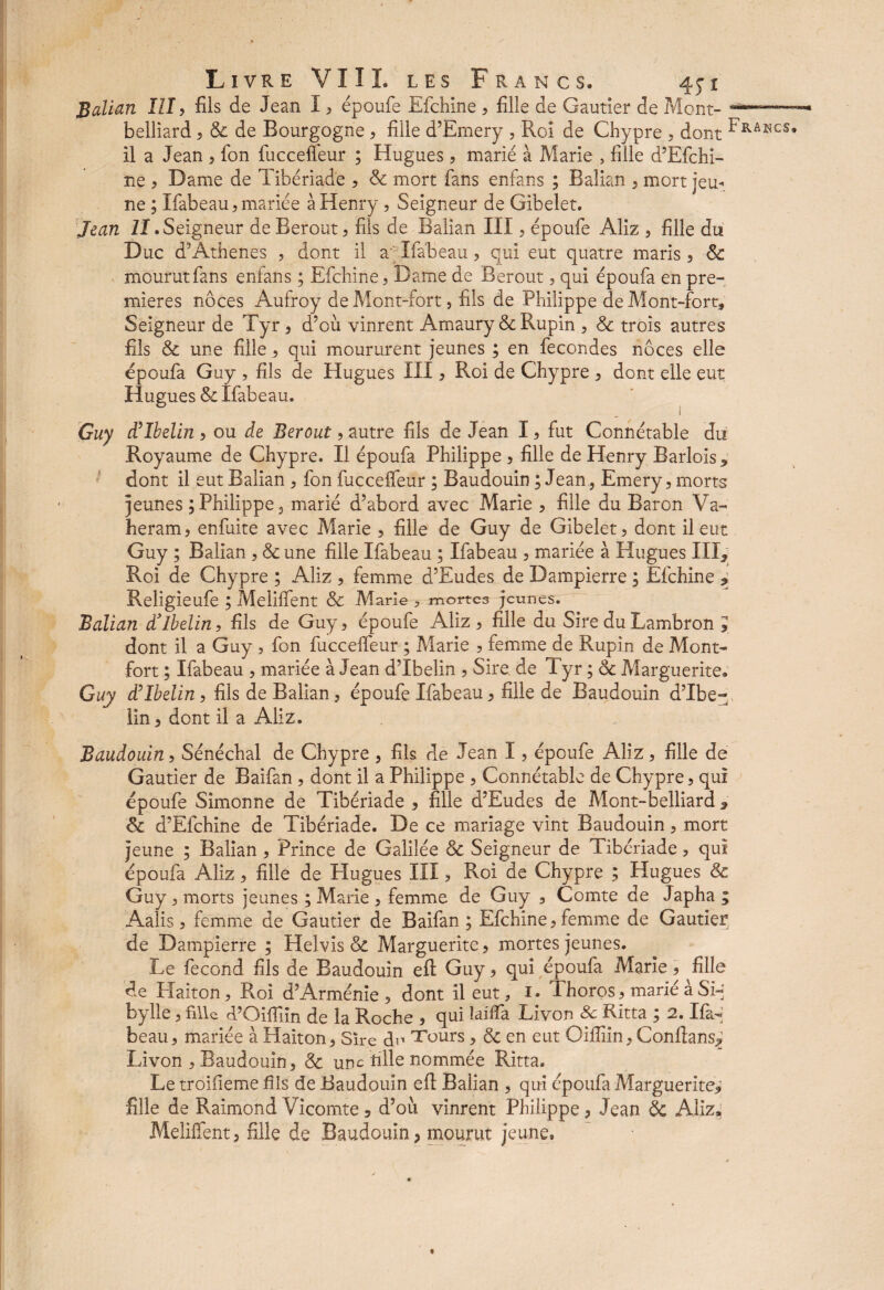 Balian III , fils de Jean I , époufe Efchine , fille de Gautier de Mont- belliard , 8c de Bourgogne , fille d’Emery , Roi de Chypre , dont ^RAKCS* il a Jean , fon fuccefleur ; Hugues , marié à Marie , fille d’Efchi- ne , Dame de Tibériade , 8c mort fans enfans ; Balian , mort jeu¬ ne ; Ifabeau, mariée à Henry, Seigneur de Gibelet. Jean ZI.Seigneur de Berout , fils de Balian III , époufe Aliz , fille du D uc d’Athènes , dont il a; Ifabeau, qui eut quatre maris , 8c mourut fans enfans ; Efchine, Dame de Berout , qui époufa en pre¬ mières noces Aufroy de Mont-fort, fils de Philippe de Mont-fort, Seigneur de Tyr , d’où vinrent Amaury & Rupin , 8c trois autres fils 8c une fille, qui moururent jeunes ; en fécondés noces elle Hugues III, Roi de Chypre , dont elle eut 1 Guy d’Ibelin , ou de Berout, autre fils de Jean I, fut Connétable du Royaume de Chypre. II époufa Philippe , fille de Henry Barlois^ dont il eut Balian , fon fucceifeur ; Baudouin ; Jean , Emery, morts jeunes ; Philippe, marié d’abord avec Marie , fille du Baron Va- heram, enfuite avec Marie , fille de Guy de Gibelet, dont il eut Guy ; Balian , 8c une fille Ifabeau ; Ifabeau , mariée à Hugues IIR Roi de Chypre ; Aliz , femme d’Eudes de Dampierre ; Efchine * Religieufe ; Meliifent 8c Marie > mortes jeunes. Balian d’ibelin, fils de Guy, époufe Aliz , fille du Sire du Lambron , dont il a Guy , fon fucceifeur ; Marie , femme de Rupin de Mont- fort ; Ifabeau , mariée à Jean d’Ibelin , Sire de Tyr ; 8c Marguerite. Guy d’Ibelin, fils de Balian, époufe Ifabeau, fille de Baudouin d’Ibe- lin, dont il a Aliz. Baudouin, Sénéchal de Chypre , fils de Jean I, époufe Aliz, fille de Gautier de Baifan , dont il a Philippe , Connétable de Chypre, qui époufe Simonne de Tibériade , fille d’Eudes de Mont-belliard * 8c d’Efchine de Tibériade. De ce mariage vint Baudouin, mort jeune ; Balian, Prince de Galilée 8c Seigneur de Tibériade, qui époufa Aliz, fille de Hugues III, Roi de Chypre ; Hugues 8c Guy, morts jeunes ; Marie , femme de Guy , Comte de Japha ; Aalis, femme de Gautier de Baifan ; Efchine, femme de Gautier de Dampierre ; Helvîs 8c Marguerite, mortes jeunes. Le fécond fils de Baudouin efl: Guy, qui époufa Marie, fille de Plaiton , Roi d’Arménie , dont il eut, 1. J horos, marié à Si-' bylle, fille d’Oifîiîn de la Roche , qui Biffa Livon 8c Ritta ; 2. Ifa- beau, mariée à Haiton, Sire cR Tours , 8c en eut Oifliin, Conftans^ Livon , Baudouin, 8c une tille nommée Ritta. Le troiiieme fils de Baudouin eft Balian , qui époufa Marguerite* fille de Raimond Vicomte 5 d’où vinrent Philippe , Jean 8c Aliz* Meliffent, fille de Baudouin, mourut jeune. époufa Guy, fils < Hugues & Ifabeau.
