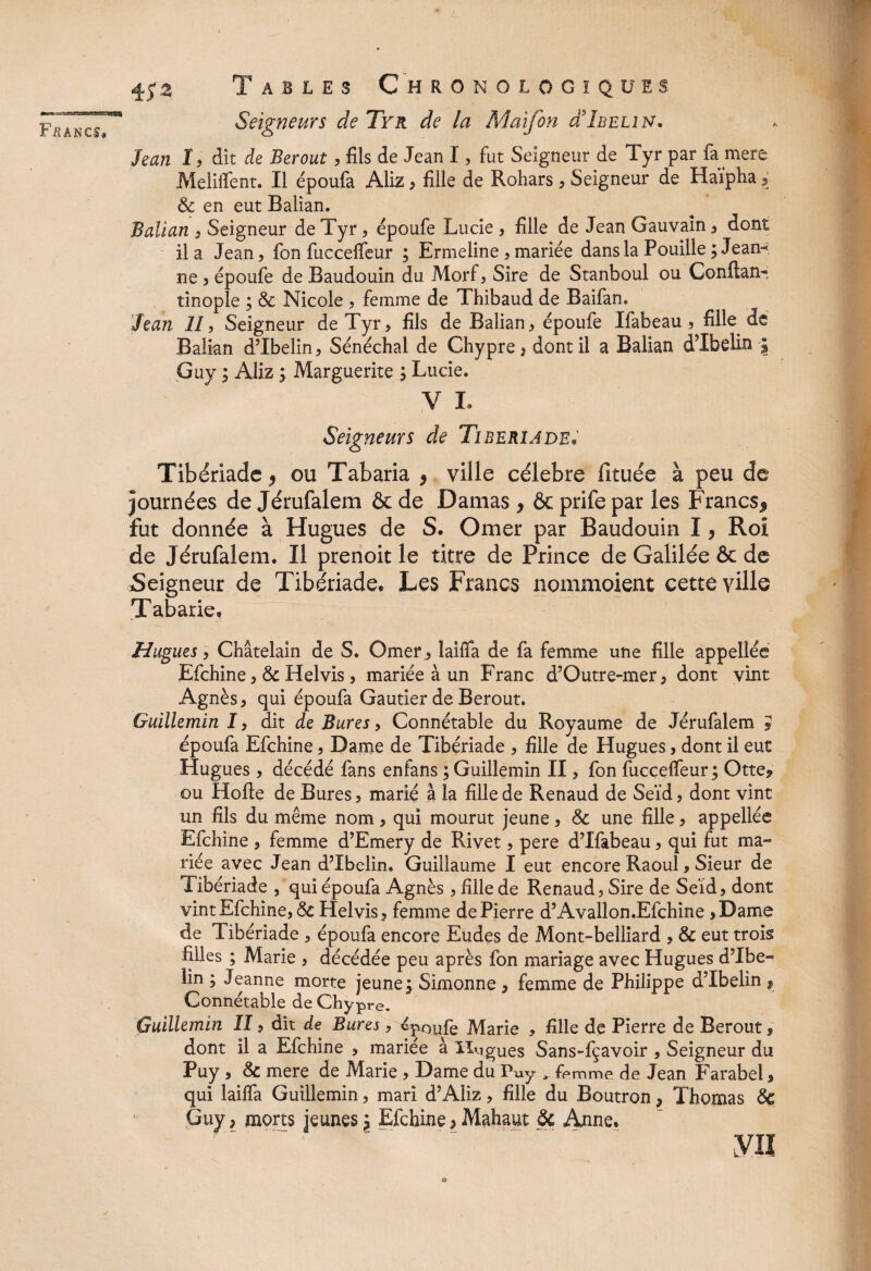 ' Seigneurs de Tyr de la Maifon d’IiiELiN. Jean I, dit de Berout, fils de Jean I, fut Seigneur de Tyr par fa mere Meliffent. Il époufa Aliz > fille de Rohars , Seigneur de Haipha i & en eut Balian. Balian , Seigneur de Tyr, époufe Lucie , fille de Jean Gauvaîn , dont il a Jean, fon fucceffeur ; Ermeline , mariée dans la Pouille ; Jean-* ne , époufe de Baudouin du Morf, Sire de Stanboul ou Confiai!*, tinople ; & Nicole , femme de Thibaud de Baifan. Jean 11, Seigneur de Tyr, fils de Balian, époufe Ifabeau, fille de Balian dTbelin, Sénéchal de Chypre, dont il a Balian dTbelin \ Guy ; Aliz ; Marguerite , Lucie. V I. Seigneurs de Tiberiade. Tibériade 9 ou Tabaria , ville célébré fituée à peu de Journées de Jérufalem & de Damas , & prife par les Francs* fut donnée à Hugues de S. Orner par Baudouin I, Roi de Jérufalem. Il prenoit le titre de Prince de Galilée & de Seigneur de Tibériade, Les Francs nommoient cette ville Tabarie, Hugues, Châtelain de S. Orner , laiffa de fa femme une fille appellée Efchine, 6c Helvis, mariée à un Franc d’Outre-mer, dont vint Agnès, qui époufa Gautier de Berout. Guillemin I, dit de Bures, Connétable du Royaume de Jérufalem » époufa Efchine, Dame de Tibériade , fille de Hugues, dont il eut Hugues, décédé fans enfans ; Guillemin II, fon fucceffeur ; Otte* ou Hofle de Bures, marié à la fille de Renaud de Seïd, dont vint un fils du même nom, qui mourut jeune, & une fille, appellée Efchine , femme d’Emery de Rivet, pere d’Ifabeau, qui fut ma¬ riée avec Jean dTbelin. Guillaume I eut encore Raoul, Sieur de Tibériade , qui époufa Agnès , fille de Renaud, Sire de Seïd, dont vint Efchine, 6c Helvis, femme de Pierre d’Avallon.Efchine ,Dame de Tibériade , époufa encore Eudes de Mont-belliard , & eut trois filles ; Marie , décédée peu après fon mariage avec Hugues dTbe¬ lin ; Jeanne morte jeune ; Simonne , femme de Philippe dTbelin , Connétable de Chypre. Guillemin II, dit de Bures, époufe Marie , fille de Pierre de Berout, dont il a Efchine , mariée à lingues Sans-fçavoir , Seigneur du Puy , 6c mere de Marie , Dame du Puy „ femme de Jean Farabel, qui laifïa Guillemin, mari d’Aliz, fille du Boutron, Thomas 6c Guy, morts jeunes \ Efchine > Mahaut 6c Anne. y« O