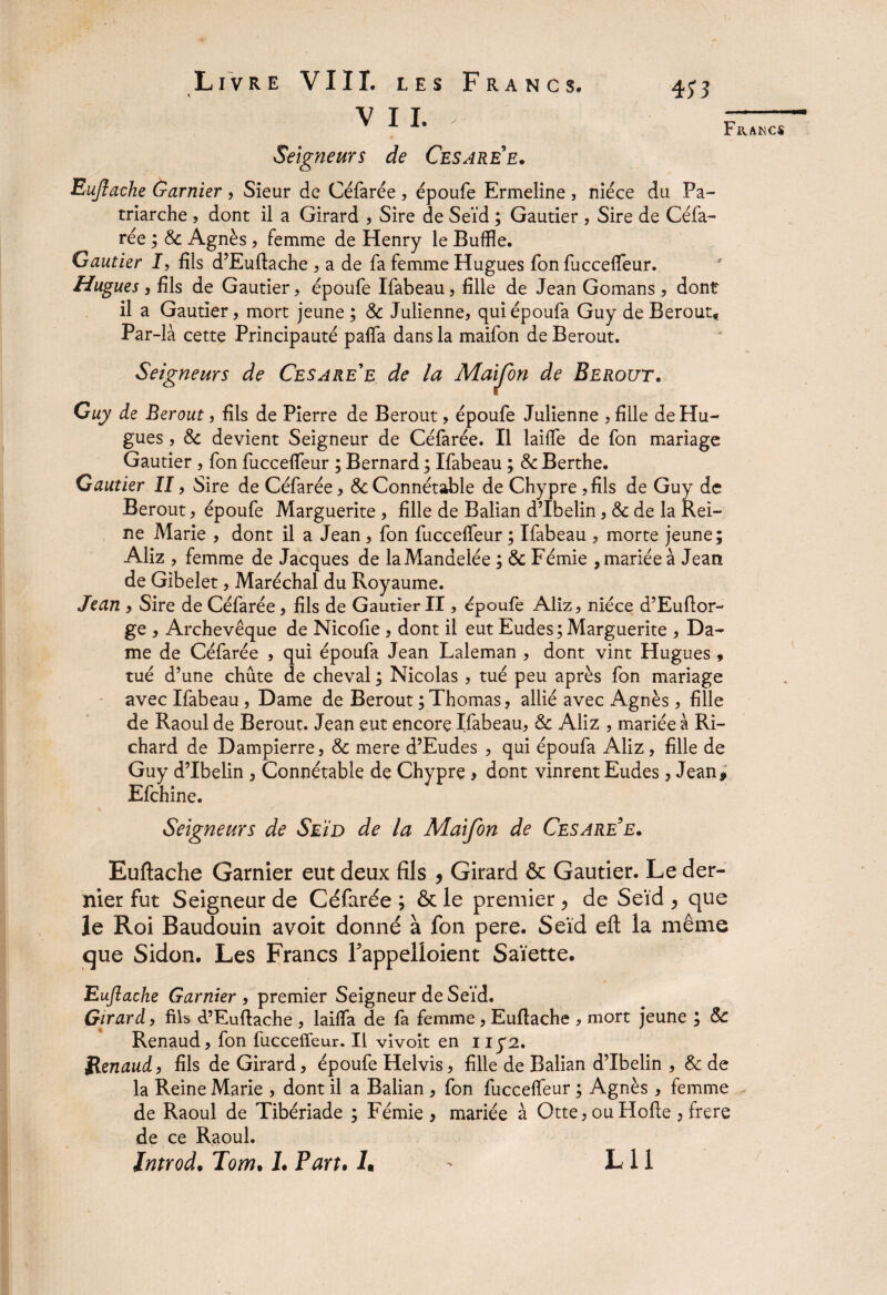 VII. Seigneurs de Cesaree. Euftache Garnier, Sieur de Céfarée, époufe Ermeline , nièce du Pa¬ triarche , dont il a Girard , Sire de Seïd ; Gautier , Sire de Céfa¬ rée ; & Agnès , femme de Henry le Buffle. Gautier I, fils d’Euftache , a de fa femme Hugues fon fuccelfeur. Hugues , fils de Gautier, époufe Ifabeau, fille de Jean Gomans , dont il a Gautier, mort jeune ; & Julienne, quiépoufa Guy de Berout* Par-là cette Principauté palfa dans la maifon de Berout. Seigneurs de Cesare'e de la Maijon de Berout. Guy de Berout, fils de Pierre de Berout, époufe Julienne , fille de Hu¬ gues , & devient Seigneur de Célarée. Il lailfe de fon mariage Gautier , fon fuccelfeur ; Bernard ; Ifabeau ; & Berthe. Gautier II, Sire de Céfarée, & Connétable de Chypre, fils de Guy de Berout, époufe Marguerite , fille de Balian d’Ibelin, & de la Rei¬ ne Marie , dont il a Jean , fon fuccelfeur ; Ifabeau , morte jeune; Aliz , femme de Jacques de laManaeiée ; & Fémie , mariée à Jean de Gibelet, Maréchal du Royaume. Jean , Sire de Céfarée, fils de Gautier II, époufe Aliz, nièce d’Euftor- ge , Archevêque de Nicolie , dont il eut Eudes ; Marguerite , Da¬ me de Céfarée , qui époufa Jean Laleman , dont vint Hugues , tué d’une chute de cheval ; Nicolas , tué peu après fon mariage avec Ifabeau, Dame de Berout ; Thomas, allié avec Agnès, fille de Raoul de Berout. Jean eut encore Ifabeau, & Aliz , mariée à Ri¬ chard de Dampierre, & mere d’Eudes , qui époufa Aliz, fille de Guy d’Ibelin , Connétable de Chypre, dont vinrent Eudes, Jean, Efchine. Seigneurs de Seïd de la Maifon de Cesaree. Euftache Garnier eut deux fils > Girard & Gautier. Le der¬ nier fut Seigneur de Céfarée ; & le premier > de Seïd , que le Roi Baudouin avoit donné à fon pere. Seïd eft la même que Sidon. Les Francs Fappelloient Saïette. Eujiache Garnier , premier Seigneur de Seïd, Girard, fils d’Euftache , lailfa de fa femme, Euftache , mort jeune ; & Renaud, fon fuccelfeur. Il vivoit en ny2. Renaud, fils de Girard, époufe Helvis, fille de Balian d’Ibelin , & de la Reine Marie , dont il a Balian, fon fuccelfeur ; Agnès , femme de Raoul de Tibériade ; Fémie , mariée à Qtte, ou Hofte , frere de ce Raoul.