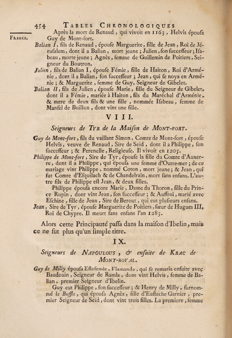 Après la mort de Renaud , qui vivoit en 11^3 , Helvis époufa Guy de Mont-fort. Balian 7, fils de Renaud , èpoufe Marguerite, fille de Jean , Roi de Jé- rufalem, dont il a Balian , mort jeune ; Julien,fon fuccelTeur3Ifa- beau, morte jeune ; Agnès, femme de Guillemin de Poitiers, Sei¬ gneur du Boutron. julien , fils de Balian I, èpoufe Fèmîe , fille de Haiton, Roi d’Armé¬ nie , dont il a Balian, fon fuccelTeur ; Jean, qui fe noya en Armé¬ nie ; 6c Marguerite , femme de Guy, Seigneur de Gibelet. Balian II, fils de Julien, èpoufe Marie, fille du Seigneur de Gibelet* dont il a Fémie, mariée à Haiton , fils du Maréchal d’Arménie 6c mere de deux fils & une fille , nommée Ifabeau, femme de Manfel de Buillon , dont vint une fille. VIII- > Seigneurs de Tyr de la Maifon de Mont-fort* Guy de Mont-fort, fils du vaillant Simon, Comte de Mont-fort, èpoufe Helvis, veuve de Renaud, Sire de Seïd , dont il a Philippe, fon fuccelTeur ; 6c Perenelle, Religieufe. Il vivoit en 1203. Philippe de Mont-fort, Sire de Tyr, èpoufe la fille du Comte d’Auxer¬ re , dont il a Philippe , qui époufa une femme d’Outre-mer ; de ce mariage vint Philippe , nommé Coton , mort jeune; 6c Jean, qui fut Comte d’Efquilach 6c de Chandelrain, mort fans enfans. L’au¬ tre fils de Philippe efi: Jean, 6c deux filles. Philippe époufa encore Marie,. Dame du Thoron, fille du Prin¬ ce Rupin , dont vint Jean, fon fuccelTeur ; 6c AufFroi, marié avec Efchine * fille de Jean , Sire deBerout, qui eut plufieurs enfans. Jean, Sire de Tyr , èpoufe Marguerite de Poitiers, foeur de Hugues III* Roi de Chypre. Il meurt fans enfans l’an 1283. Alors cette Principauté paffa dans la maifon dTbelin^mais ce ne fut plus quun fimple titre» I X. Seigneurs de NapOulous > & enfuite de Krac de Mont-royal* Guy de Milly époufa Eltefemie , Flamande, qui fe remaria enfuite avec Baudouin , Seigneur de Ramla * dont vint Helvis , femme de Ba¬ lian , premier Seigneur d’Ibelin. Guy eut Philippe , fon fuccelTeur ; 6c Henry de Milly, furnom- mé le Buffle, qui époufa Agnès, fille d’Eullache Garnier , pre¬ mier Seigneur de Seïd, dont vint trois filles, La première , femme