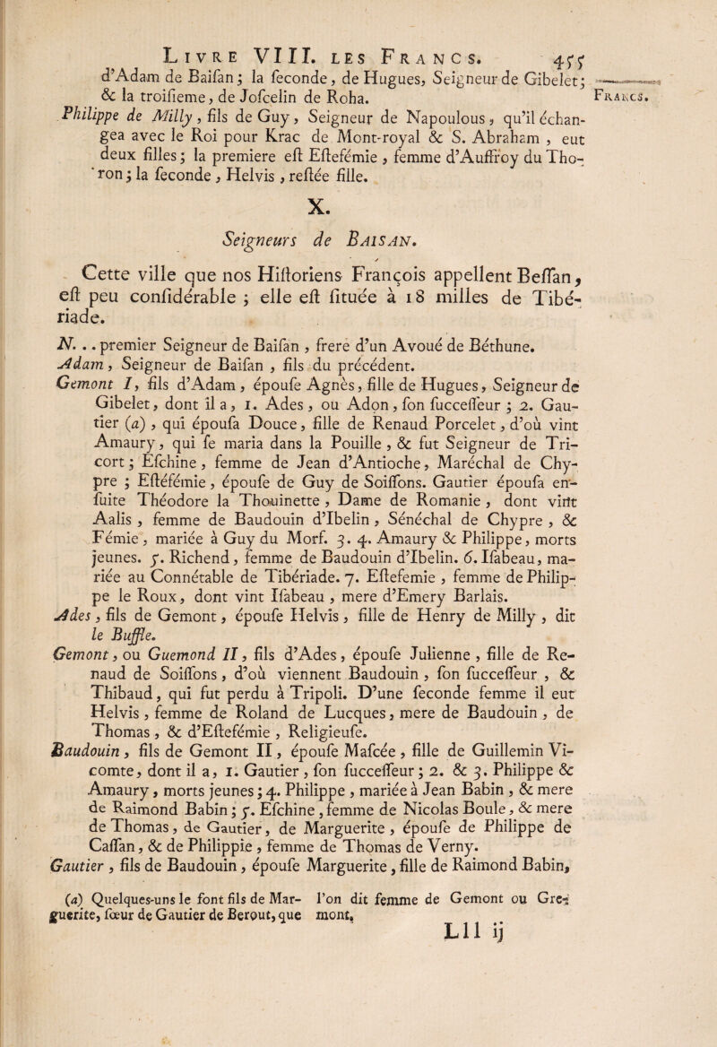 d'Adam de Baifan ; la fécondé, de Hugues, Seigneur de Gibelet; Philippe de Milly, {ils de Guy, Seigneur de Napoulous, qu’il échan¬ gea avec le Roi pour Krac de Mont-royal 8c S. Abraham , eut deux filles ; la première efl Eftefémie , femme d’Auffroy du Tho- *ron^ la fécondé , Helvis, reliée fille* Seigneurs de Baisan. y Cette ville que nos Hifloriens François appellent Beflan* efl: peu confidérable ; elle efl fituée à i S milles de Tibé¬ riade. N. .. premier Seigneur de Baifan , frere d’un Avoué de Béthune. u4dam, Seigneur de Baifan , fils du précédent. Cemont 7, fils d’Adam, époufe Agnès, fille de Hugues, Seigneur dé Gibelet, dont il a, i. Ades, ou Adon, fon fuccefiéur ; 2. Gau¬ tier (a) , qui époufa Douce, fille de Renaud Porcelet, d’où vint Amaury, qui fe maria dans la Pouille , & fut Seigneur de Tri¬ con ; Efchine, femme de Jean d’Antioche, Maréchal de Chy¬ pre ; Eftéfémie, époufe de Guy de Solfions. Gautier époufa en- fuite Théodore la Thofuinette , Dame de Romanie , dont vint Aalis , femme de Baudouin d’Ibelin , Sénéchal de Chypre , 8c Fémie , mariée à Guy du Morf. 3. 4. Amaury 8c Philippe, morts jeunes, y. Richend, femme de Baudouin d’Ibelin. <5. Ifabeau, ma¬ riée au Connétable de Tibériade. 7. Eftefemie , femme de Philip¬ pe le Roux, dont vint Ifabeau , mere d’Emery Barlais. yides, fils de Gemont, époufe Helvis, fille de Henry de Milly , dit le Buffle, Gemont, ou Guemond II, fils d’Ades, époufe Julienne , fille de Re¬ naud de Soifibns, d’où viennent Baudouin , fon fuccefiéur , & Thibaud, qui fut perdu à Tripoli. D’une fécondé femme il eut Helvis, femme de Roland de Lucques, mere de Baudouin , de Thomas , 8c d’Eflefémie , Religieufe. Baudouin, fils de Gemont II, époufe Mafcée , fille de Guillemin Vi¬ comte, dont il a, 1. Gautier , fon fuccefiéur ; 2. & 3. Philippe & Amaury, morts jeunes ; 4. Philippe , mariée à Jean Babin , &: mere de Raimond Babin ; y. Efchine, femme de Nicolas Boule * 8c mere de Thomas, de Gautier, de Marguerite, époufe de Philippe de Caftan, & de Philippie , femme de Thomas de Verny. Gautier , fils de Baudouin, époufe Marguerite, fille de Raimond Bahin^ (a) Quelques-uns le font fils de Mar- l’on dit femme de Gemont ou Grc-* guerite, fœur de Gautier de Berput, que mont, lu ij