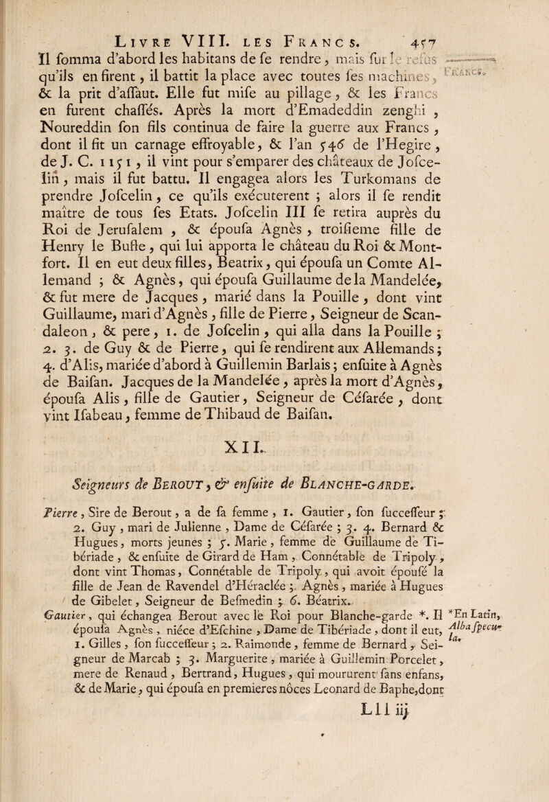 Il fomma d’abord les habitans de fe rendre ? mais fut le refus qu’ils en firent) il battit la place avec toutes les machines > VhJÆC^ ôc la prit d’affaut. Elle fut mife au pillage, & les Francs en furent chaffés. Après la mort d’Emadeddin zenghi ? Noureddin fon fils continua de faire la guerre aux Francs , dont il fit un carnage effroyable) & l’an 546 de l’Hegire, de J. C. 11 y 1 ) il vint pour s’emparer des châteaux de Jofce- lin ) mais il fut battu. Il engagea alors les Turkomans de prendre Jofceliii) ce qu’ils exécutèrent ; alors il fe rendit maître de tous fes Etats. Jofcelin III fe retira auprès du Roi de Jerufalem > ôc époufa Agnès > troifieme fille de Henry le Bufle 5 qui lui apporta le château du Roi ôc Mont- fort. Il en eut deux filles) Beatrix 9 qui époufa un Comte Al¬ lemand ; ôc Agnès, qui époufa Guillaume delà Mandelée, ôc fut mere de Jacques ) marié dans la Pouille ) dont vint Guillaume) mari d’Agnès ) fille de Pierre, Seigneur de Scan- daleon j ôc pere, 1. de Jofcelin ) qui alla dans la Pouille ; 2. 3. de Guy ôc de Pierre) qui fe rendirent aux Allemands; 4. d’AliS) mariée d’abord à Guillemin Barlais ; enfuite à Agnès de Baifan. Jacques de la Mandelée ) après la mort d’Agnès* époufa Alis , fille de Gautier, Seigneur de Céfarée ; dont vint Ifabeau > femme de Thibaud de Baifan, XIL Seigneurs de Berout, & enfuite de Blanche-garde. Fierre, Sire de Berout , a de fa femme , 1. Gautier, fon fuccelfeur ;; 2. Guy , mari de Julienne , Dame de Céfarée ; 3. 4. Bernard ôc Hugues 5 morts jeunes ; y. Marie, femme de Guillaume de Ti¬ bériade 3 ôc enfuite de Girard de Ham , Connétable de Tripoly y dont vint Thomas, Connétable de Tripoly, qui avoir époufé la fille de Jean de Ravendel d’Héraclée ; Agnès , mariée à Hugues de Gibelet, Seigneur de Befmedin y 6. Béatrix... Gautier, qui échangea Berout avec le Roi pour Blanche-garde *. Il 4En Latin, époufa Agnès , nièce d’Efchine , Dame de Tibériade , dont il eut, -d^afpecu* 1. Gilles , fon fuccelfeur ; a. Raimonde, femme de Bernard y Sei¬ gneur deMarcab ; 3. Marguerite, mariée à Guillemin Porcelet, mere de Renaud , Bertrand, Hugues, qui moururent'fans enfans, ôc de Marie, qui époufa en premières noces Leonard de Baphe,dont lu ü;
