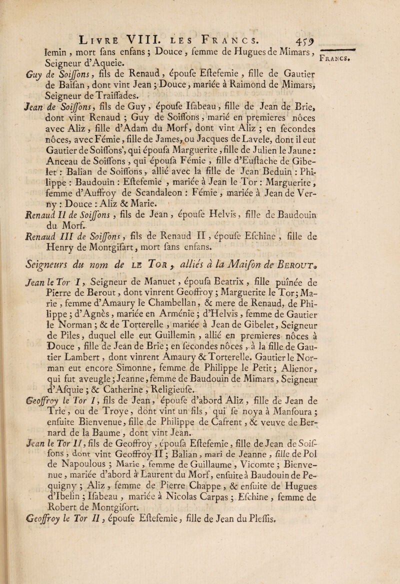 lemin , mort fans enfans ; Douce , femme de Hugues de Mimars, Seigneur d’Aqueie. Guy de Soiffons, fils de Renaud, époufe Eftefemie , fille de Gautier de Baifan, dont vint Jean ; Douce, mariée à Raimond de Mimars* Seigneur de Traiffades. Jean de Soiffons, fils de Guy, epoufe Ifabeau, fille de Jean de Brie, dont vint Renaud ; Guy de Soiffons, marié en premières noces avec Aliz, fille d’Adam du Morf, dont vint Aliz ; en fécondés noces, avec Fémie, fille de James,.ou Jacques deLavele, dont il eut Gautier de Soiffons1, qui époufa Marguerite, fille de Julien le Jaune : Anceau de Soiffons, qui époufa Fémie , fille d’Euftache de Gibe- let : Balian de Soiffons, allié avec la fille de Jean Beduin : Phi¬ lippe : Baudouin : Eftefemie , mariée à Jean le -Tor : Marguerite , femme d’Auffroy de Scandaleon : Fémie , mariée à Jean de Ver- ny : Douce ; Aliz &c Marie. Renaud II de SoiJJons , fils de Jean, époufe Helvis, fille de Baudouin du Morf.. Renaud III de SoiJJons, fils de Renaud II , époufe Efchine , fille de Henry de Montgifart, mort fans enfans. Seigneurs du nom de le Tor p alliés à la Maifon de Berout® - • *• ? 1 ■ . . Jean le Tor I, Seigneur de Manuet, époufa Beatrix , fille puînée de Pierre de Berout * dont vinrent Geoffroy ; Marguerite le Tor; Ma-* rie , femme d’Amaury le Chambellan, & mere de Renaud, de Phi¬ lippe ; d’Agnès, mariée en Arménie ; d’Helvis , femme de Gautier le Norman ; & de Torterelle , mariée à Jean de Gibelet, Seigneur de Piles, duquel elle eut Guillemin , allié en premières noces à Douce , fille de Jean de Brie ; en fécondés noces ,.à la fille de Gau¬ tier Lambert, dont vinrent Amaury & Torterelle. Gautier le Nor¬ man eut encore Simonne, femme de Philippe le Petit; Alienor, qui fut aveugle ; Jeanne, femme de Baudouin de Mîmars, Seigneur d’Afquie ; & Catherine , Religieufe. Geoffroy le Tor /, fils de Jean , époufe d’abord Aliz, fille de Jean de Trie , ou de Troye, dont vint un fils, qui fe noya à Manfoura ; enfuite Bienvenue, fille de Philippe de Cafrent, & veuve de Ber¬ nard de la Baume , dont vint Jean. Jean le TorII, fils de Geoffroy , époufa Eftefemie, fille de Jean de Soif¬ de Napoulous ; Marie , femme de Guillaume , Vicomte ; Bienve¬ nue , mariée d’abord à Laurent du Morf, enfuite à Baudouin de Pe- quigny ; Aliz, femme de Pierre Chappe, & enfuite de Hugues dTbelin ; Ifabeau , mariée à Nicolas Carpas ; Efchine , femme de Robert de Montgifort. Geoffroy le Tor II, époufe Eftefemie , fille de Jean du Pleffis.