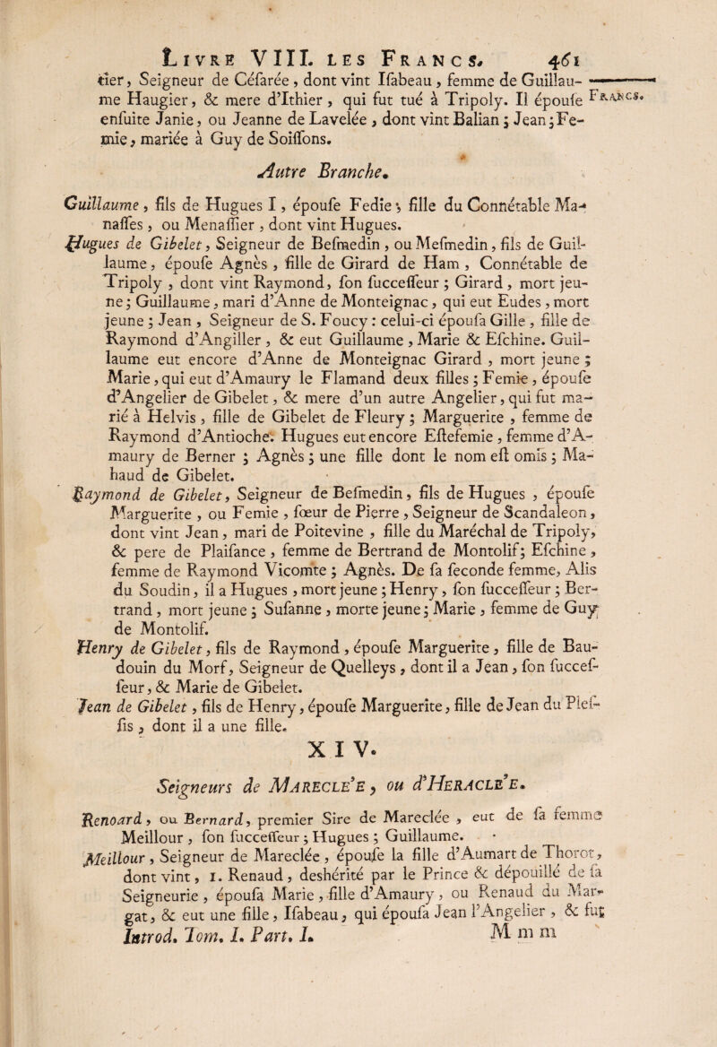 tîer, Seigneur de Céfarée , dont vint Ifabeau, femme de Guillau- ... me Haugier, & mere d’Ithier, qui fut tué à Tripoly. Il époufe enfuite Janie , ou Jeanne de Lavelée , dont vint Balian j Jean jFe- mie , mariée à Guy de Solfions. Autre Branche• Guillaume , fils de Hugues I, époufe Fedie ♦, fille du Connétable Ma^ nalfes, ou MenaiTier , dont vint Hugues. flugues de Gibelet, Seigneur de Befmedin , ou Mefmedin, fils de Guil¬ laume , époufe Agnès , fille de Girard de Ham , Connétable de Tripoly , dont vint Raymond, fon fuccefieur ; Girard, mort jeu¬ ne ; Guillaume, mari d’Anne de Monteignac, qui eut Eudes , mort jeune ; Jean , Seigneur de S. Foucy : celui-ci époufa Gille , fille de Raymond d’Angiller , & eut Guillaume , Marie & Efchine. Guil¬ laume eut encore d’Anne de Monteignac Girard , mort jeune ; Marie, qui eut d’Amaury le Flamand deux filles ; Femi-e , époufe d’Angelier de Gibelet, & mere d’un autre Angelier, qui fut ma¬ rié à Helvis, fille de Gibelet de Fleury ; Marguerice , femme de Raymond d’Antioche. Hugues eut encore Eftefemie , femme d’A¬ maury de Berner ; Agnès ; une fille dont le nom eft omis ; Ma- haud de Gibelet. Raymond de Gibelet, Seigneur de Befmedin, fils de Hugues , époufe Marguerite , ou Femie , fœur de Pierre, Seigneur de Scandaleon, dont vint Jean, mari de Poitevine , fille du Maréchal de Tripoly, & pere de Plaifance , femme de Bertrand de Montolif; Efchine, femme de Raymond Vicomte ; Agnès. De fa fécondé femme, Alis du Soudin, il a Hugues, mort jeune ; Henry, fon fuccefieur ; Ber¬ trand , mort jeune, Sufannç, morte jeune ; Marie , femme de Guy de Montolif. Henry de Gibelet, fils de Raymond , époufe Marguerite , fille de Bau¬ douin du Morf, Seigneur de Quelleys, dont il a Jean, fon fuccef¬ ieur , & Marie de Gibelet. Jean de Gibelet, fils de Henry, époufe Marguerite, fille de Jean du Plefi* fis, dont il a une fille. XIV. / Seigneurs de Marecle’e , ou d'HERACLE e. Jicnoard ■> ou Bernard, premier Sire de Mareclée , eut de ià feinrii j Meilleur , fon fucceffeur ; Hugues ; Guillaume. ffleillour > Seigneur de Mareclée, époufe la fille d’Aumartde Thorot, dont vint, 1. Renaud, déshérité par le Prince & dépouillé de fa Seigneurie , époufa Marie , fille d’Amaury, ou Renaud du Mar- gat, & eut une fille, Ifabeau, qui époufa Jean l’Angelier , de fut IntrocL loin, L Part• L M ni ni