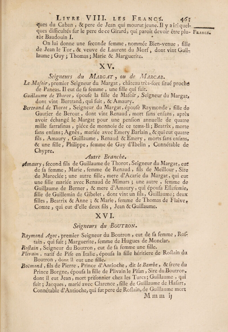 Livre VIII. les Francs?. 44? <}ues du Caban , & pere de Jean qui mourut jeune. IJ y a ici quel¬ tôt Baudouin I. On lui donne une fécondé femme, nommée Bien-venue , fille de Jean le Tor, & veuve de Laurent du Morf a dont vint Guil¬ laume ; Guy ; Thomas ; Marie 8c Marguerite. XV. Seigneurs du Margat , ou de Marcab. Le Mafoir, premier Seigneur du Margat, château très-fort fitué proché de Paneas. Il eut de fa femme , une fille qui fuit. Guillaume de Thorot, époufe la fille de Mafoir , Seigneur du Margat* dont vint Bertrand , qui fuit, & Amaury. Bertrand de Thorot, Seigneur du Margat, époufe Raymonde , fille de Gautier de Berout, dont vint Renaud, mort fans enfans, après avoir échangé le Margat pour une penfion annuelle de quatre mille farrafinas , pièce de monnoie de ce tems-là ; Beatrix, morte fans enfans ; Agnès, mariée avec Emery Barlain, 8c qui eut quatre fils , Amaury , Guillaume , Renaud & Emery , morts fans enfans* 8c une fille, Philippe * femme de Guy dTbelin * Connétable de Chypre. Autre Branche. çAmaury, fécond fils de Guillaume de Thorot, Seigneur du Margat, eut de fa femme, Marie , femme de Renaud , fils de Meilleur, Sire de Mareclée ; une autre fille, mere d’Acarie du Margat, qui eut une fille mariée avec Renaud de Mimars ; une autre , femme de Guillaume de Berner , 8c mere d’Amaury, qui époufa Eflefemie* fille de Guillemin de Gibelet, dont vint un fils, Guillaume ; deux filles, Beatrix 8c Anne ; 8c Marie, femme de Thomas de Flaive* Comte , qui eut d’elle deux fils , Jean & Guillaume. XVL Seigneurs du Boutron* Raymond j4got, premier Seigneur du Boutron , eut de fa femme , Roi- tai'n , qui fuit ; Marguerite, femme de Hugues de Monclar. Rojlain , Seigneur du Boutron, eut de fa femme une fille. Flivain , natif de Pife en Italie, époufa la fille heritiere de Roftain du Boutron , dont il eut une fille. Boëmond , fils de Pierre , Prince d’Antioche, dit le Bamhe , 8c frere du Prince Borgne, époufa la fille de Piivain le Pifan , Sire du Boutron* dont il eut Jean, mort prifonnier chez les Jures; Guillaume , qui fuit ; Jacques, marié avec Clarence , fille de Guillaume de Ha fart. Connétable d’Antioche, qui fut pere de Roflain, de Guillaume mort M ni m ij