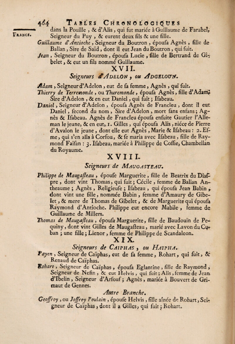 \ 4<?4 Tables Chronologiques dans la Pouille , «Std’Alis , qui fut mariée à Guillaume de Farabeî, Seigneur du Puy , & eurent deux fils 6c une fille. Guillaume d'Antioche , Seigneur du Boutron , époufa Agnès , fille de Balîan , Sire de Saïd, dont il eut Jean du Boutron, qui fuit. Jean , Seigneur du Boutron, époufa Lucie , fille de Bertrand de Gi-x belet , 6c eut un fils nommé Guillaume. XVII. Seigneurs cI’Adelon , oit AdgelouïT. Adam , Seigneur d’Adelon , eut de fa femme, Agnès , qui fuit. Thierry de Terremonde , ou Thuremonde, époufa Agnès, fille d’Adanï? Sire d’Adelon , 6c en eut Daniel, qui fuit ; Ifabeau. Daniel, Seigneur d’Adelon , époufa Agnès de Francleu , dont il eut Daniel, fécond du nom, Sire d’Adelon, mort fans enfans ; Ag¬ nès 6c Ifabeau. Agnès de Francleu époufa enfuite Gautier l’Alle- man le jeune, 6c en eut„r. Gilles , qui époufa Alis, nièce de Pierre d’Avalon le jeune, dont elle eut Agnès, Marie 6c Ifabeau : 2.E£- me, qui s’en alla à Corfou, 6c fe maria avec Ifabeau, fille de Ray¬ mond Faifan ; 3. Ifabeau, mariée à Philippe de Coïïie, Chambellan du Royaume* XVIIL Seigneurs de Maugasteact. Philippe de Maugajleau , époufe Marguerite , fille de Beatrix du Dîaf pre , dont vint Thomas, qui fuit ; Cécile , femme de Balian An- theaume ; Agnès , Religieufe ; Ifabeau , qui époufa Jean Babin , dont vint une fille, nommée Babin, femme d’Amaury de Gibe- let, 6c mere de Thomas de Gîbelet, 6c de Marguerite qui époufa Raymond d’Antioche* Philippe eut encore Mabile , femme de Guillaume de Millers. Thomas de Maugajfeau, époufa Marguerite, fille de Baudouin de Pe- quiny, dont vint Gilles de Maugafteau, marié avec La von du C\$* ban ^ une fille y Lienor, femme de Philippe de Scandaleon*> XIX. Seigneurs de Caiphas , ou Haipha. Payen , Seigneur de Caïphas, eut de fa femme, Rohart, qui fuit, 8é Renaud de Caïphas. JRohart, Seigneur de Caïphas , époufa Eglantine , fille de Raymond, Seigneur de Nefîn , ôc eut Helvis , qui fuit ; Alis, femme de Jean; d’Ibelin , Seigneur d’Arfouf 3 Agnès, mariée à Bouvert de Gri- maut de Gennes. Autre Branche. Geoffroy , ou Joffroy Poulain , époufe Helvis, fille aînée de Rohart, SeL* gneur de Caïphas, dont il a Gilles, qui fuit $ Rohart,