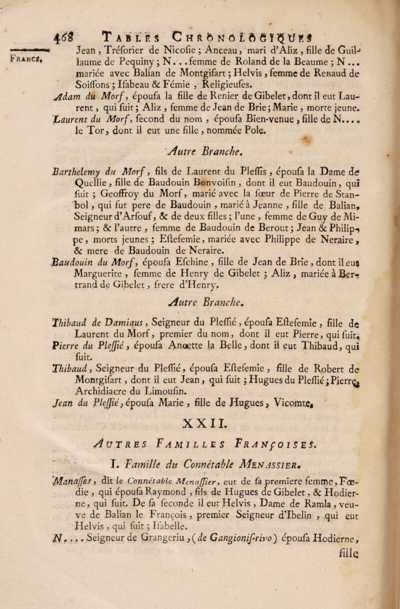 ï -I !■ IliOilItHI Fraucs, Tables C h r 5 n o l b S ï '<5 U ë s Jean , Tréforier de Nicofie ; Anceau, mari d’Aliz , fille de GuiL îaume de Pequiny ; N. ..femme de Roland de la Beaume ; N ... mariée avec Balian de Montgifart ; Helvis , femme de Renaud de Soiffons ; Ifabeau 5c Fémie , Religieufes. Adam du Morf, époufa la fille de Renier de Gibelet, dont il eut Lau¬ rent , qui fuit ; Aliz * femme de Jean de Brie; Marie , morte jeune. Laurent du Morf, fécond du nom , époufa Bien-venue , fille de N... * le Tor, dont il eut une fille , nommée Pôle. Autre Branche. â Barthélémy du Morf, fils de Laurent du Plefiis , époufa la Dame de Quellie * fille de Baudouin Bonvoifin , dont il eut Baudouin , qui fiiit ; Geoffroy du Morf , marié avec la fœur de Pierre de Stan- bol , qui fut pere de Baudouin , marié à Jeanne , fille de Balian» Seigneur d’Arfouf , 5c de deux filles ; l’une , femme de Guy de Mi- mars; 5c l’autre , femme de Baudouin de Berout; Jean & Philips pe , morts jeunes ; Eflefemie , mariée avec Philippe de Neraire , 5c mere de Baudouin de Neraire. Baudouin du Morf, époufa Efchine , fille de Jean de Brie, dont il eu^ Marguerite , femme de Henry de Gibelet ; Aliz , mariée à Ber-? trand de Gibelet , frere d’Henry. Autre Branche* Thibaud de Damiaus, Seigneur du Pleflié , époufa Eflefemie , fille de Laurent du Morf, premier du nom , dont il eut Pierre, qui fuit, Pierre du PleJJié, époufa Anoett.e la Belle, dont ii eut Thibaud, qui fuit. Thibaud, Seigneur du Pleflié, époufa Eflefemie, fille de Robert de Montgifart, dont il eut Jean, qui fuit ; Hugues du Pleflié .;Pierrç$ Archidiacre du Limoufin. Jean du Plefjîé ; époufa Marie , fille de Hugues > Vicomte* XX IL Autres Familles FRAXfoiSES. I. Famille du Connétable Menassier* Manaffes, dit le Connétable McnaJJier, eut de fa première femme,Foe- die , qui époufa Raymond , fils de Hugues de Gibelet, & Hodier- ne, qui fuit. De fa fécondé il eut Helvis , Dame de Ramîa, veu^ ve de Balian le François, premier Seigneur d’Ibelin , qui eut Helvis, qui fuit ; Ifabelle. JV. . •. Seigneur de Grangeriu , ( de Gangionifriro) époufa Hodierne, fiilq
