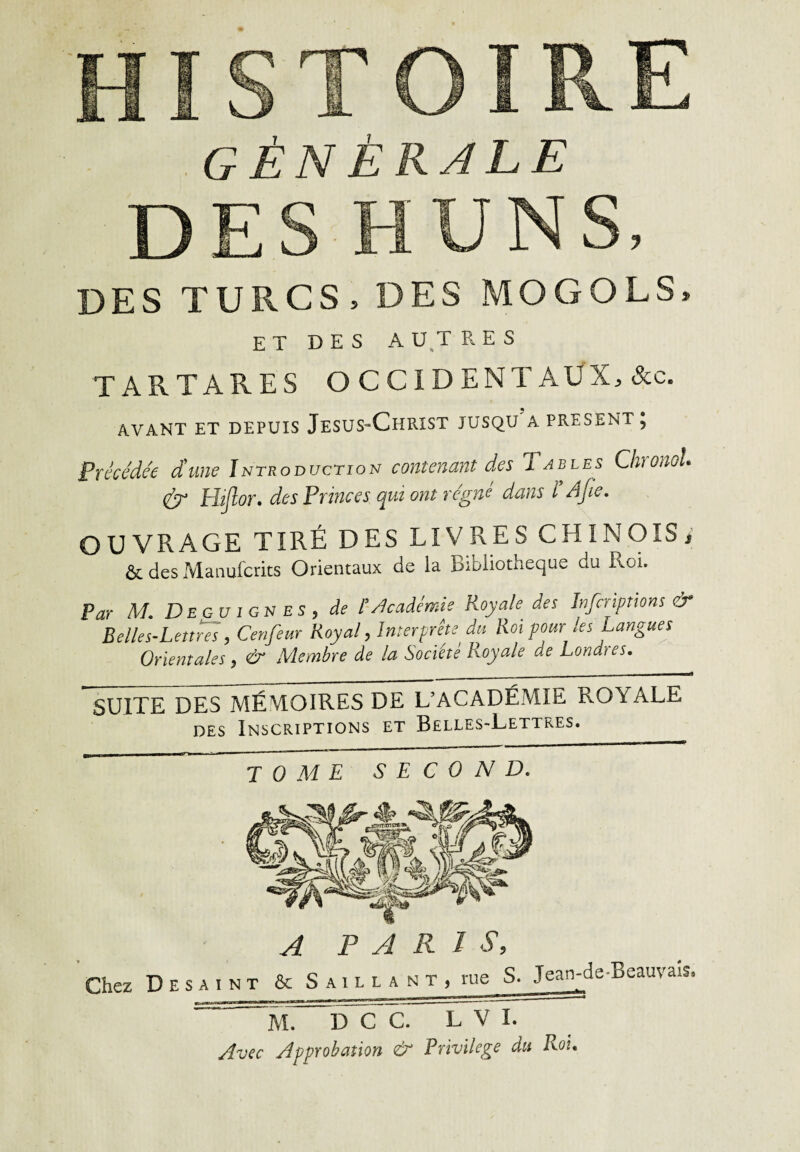 générale DES HUNS, DES TURCS, DES MOGOLS, ET DES A UT R E S TARTARES OCCIDENTAUX, &c. AVANT ET DEPUIS JESUS-CHRIST JUSQU A PRESENT } Précédée dune Introduction contenant des Tables ChronoL & Hiflor. des Princes qui ont régné dans ï Ajie. OUVRAGE TIRÉ DES LIVRES CHINOIS, & des Manufcrits Orientaux de la Bibliothèque du Roi. Par M. DeguigneS) de Mcadémie Roy ah des Infcriptions & Belles-Lettres, Cenfeur Royal, Interprête du Roi pour les Langues Orientales, & Membre de la Société Royale ae Londres. SUITE DES MÉMOIRES DE L’ACADÉMIE ROYALE des Inscriptions et Belles-Lettres. ^mm—mm■ a ■ ■ tome second. Chez D E s a i n t A PARIS, & Saillant, rue S. Jean-de-Beauvais M. D C C. L V I. Avec Approbation & Privilège du Roi.