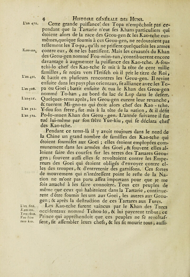 L'an 471 Kam-mo. L’an 491. L’an ;o8. L’an j 16. L’an jn. L’an L’an <>0(5. Kam-ino. Tam-ch ou. Ven-bien tum kzo. 4 Histoire générale des Huns. Cette grande puiffance des Topa n’empêchoît pas ce^ pendant que la Tartarie n’eut fes Khans particuliers qui étoient alors de la race des Geou-gen ôc les Kao-tche eux- mêmes,quoique fournis à ces Geou-gen, ne redoutoient pas tellement les To-pa, qu’ils ne prilfent quelquefois les armes contre eux, & ne les battilfent. Mais les cruautés du Khan des Geou-gen nommé Fou-mim-tun, contribuèrent encore davantage à augmenter la puilfance des Kao-tche. A-fou- tchi-lo chef des Kao-tche fe mit à fa tête de cent mille familles , fe retira vers Plrtifch où il prit le titre de Roi, & battit en plufieurs rencontres les Geou-gen. Il revint enfuite dans les pays plus orientaux, fit alliance avec les To¬ pa ou Goei ; battit enfuite & tua le Khan des Geou-gen nommé To-han , au bord du lac de Lop dans le defert. Quelques-temsaprès, les Geou-gen eurent leur revanche, & tuerent Mi-gno-to qui étoit alors chef des Kao - tche. Y-fou fon frere, fut mis à la tête de la nation, & il défit Po-lo-muen Khan des Geou - gen. L’année fuivante il fut tué lui-même par fon frère Yue-kiu, qui fe déclara chef des Kao-tche. Pendant ce tems-là il y avoit toujours dans le nord de la Chine un grand nombre de familles des Kao-tche qui etoient foumifes aux Goei ; elles étoient employées com¬ munément dans les armées des Goei , & fouvent elles al- loient faire des courfes fur les terres des Tartares Geou- gen ; fouvent aulïï elles fe revoltoient contre les Empe¬ reurs des Goei qui étoient obligés d’envoyer contre el¬ les des troupes, & d’entretenir des garnifons. Ces fortes de mouvemens qui n’intérelfent point le refie de la Na¬ tion ne m’ont pas paru allez importans pour que je me fois attaché à les faire connoître. Tous ces peuples de même que ceux qui habitoient dans la Tartarie, continuè¬ rent d être fournis les uns aux Goei, les autres aux Geou- gen ; ôc après la deftruêtion de ces Tartares aux Turcs. Les Kao-tche furent vaincus par le Khan des Turcs occidentaux nommé Tchou-lo , & lui payèrent tribut; ce Prince qui appréhendoit que ces peuples ne le revoîtaf- fent, fit affembler leurs chefs, & les fit mourir tous ; aulïi-