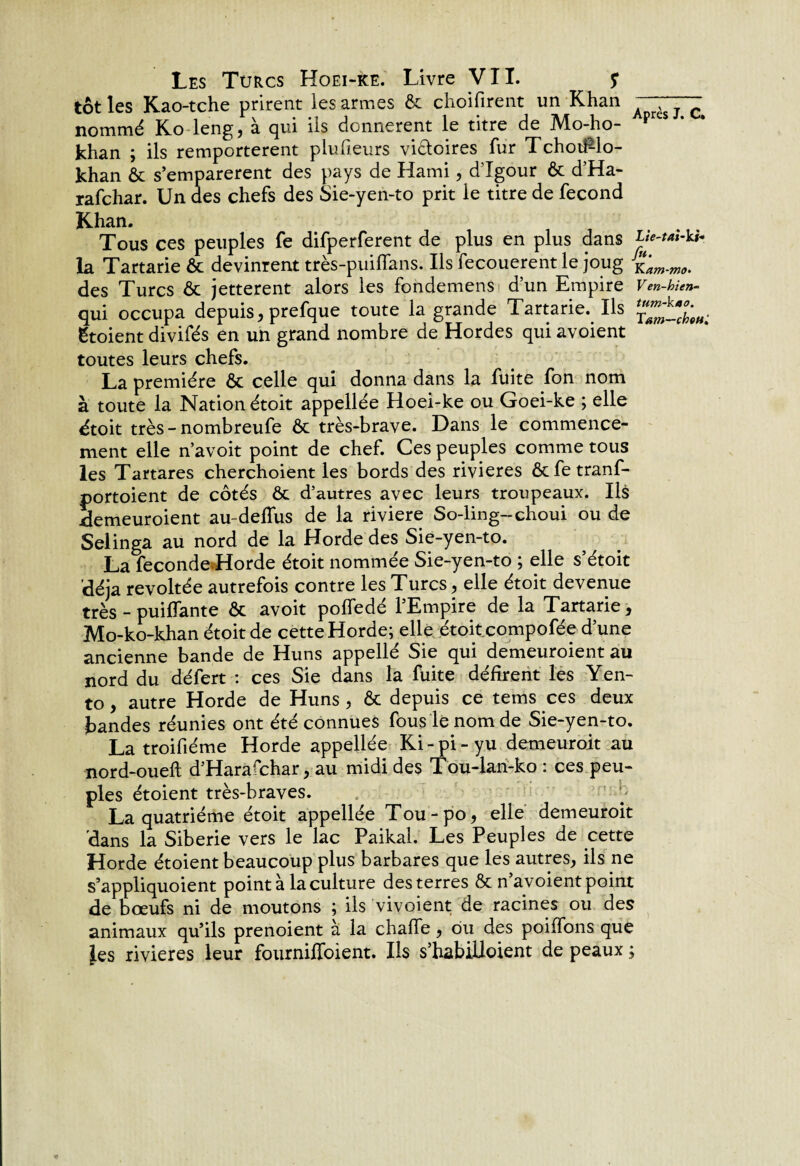 tôt les Kao-tche prirent les armes ôt choisirent un Khan 7 c nommé Ko leng, à qui Üs donnèrent le titre de Mo-ho- p khan ; ils remportèrent plu heurs victoires fur TchotPlo- khan ôt s’emparèrent des pays de Kami, d’Igour ôt d’Ha- rafchar. Un des chefs des Sie-yen-to prit le titre de fécond Khan. Tous ces peuples fe difperferent de plus en plus dans la Tartarie ôt devinrent très-puiflans. Ils fecouerent le joug des Turcs ôt jetterent alors les fondemens d’un Empire V en-hien- qui occupa depuis, prefque toute la grande Tartarie. Ils gtoient divifés en un grand nombre de Hordes qui avoient toutes leurs chefs. La première & celle qui donna dans la fuite fon nom à toute la Nation étoit appellée Hoei-ke ou Goei-ke ; elle étoit très-nombreufe ôt très-brave. Dans le commence¬ ment elle n’avoit point de chef. Ces peuples comme tous les Tartares cherchoient les bords des rivières ôtfetranf- portoient de côtés ôt d’autres avec leurs troupeaux. Us demeuroient au-defîus de la riviere So-ling-choui ou de Selinga au nord de la Horde des Sie-yen-to. La fécondé Horde étoit nommée Sie-yen-to ; elle s’étoit déjà révoltée autrefois contre les Turcs, elle étoit devenue très - puiflante ôt avoit poffedé l’Empire de la Tartarie, Mo-ko-khan étoit de cette Horde; elle étoit compofée d’une ancienne bande de Huns appellé Sie qui demeuroient au nord du défert : ces Sie dans la fuite défirent les Yen- to, autre Horde de Huns , ôt depuis ce tems ces deux bandes réunies ont été connues fous le nom de Sie-yen-to. La troifiéme Horde appellée Ki-pi-yu demeurait au nord-oueft d’Harafchar, au midi des Tou-lan-ko : ces peu¬ ples étoient très-braves. La quatrième étoit appellée Tou-po, elle demeuroit dans la Sibérie vers le lac Paikal. Les Peuples de cette Horde étoient beaucoup plus barbares que les autres, ils ne s’appliquoient pointa la culture des terres Ôt n’avoient point de boeufs ni de moutons ; ils vivoient de racines ou des animaux qu’ils prenoient à la chafie, ou des poiffons que Jes rivières leur fournifioient. Ils s’habilloient de peaux ;