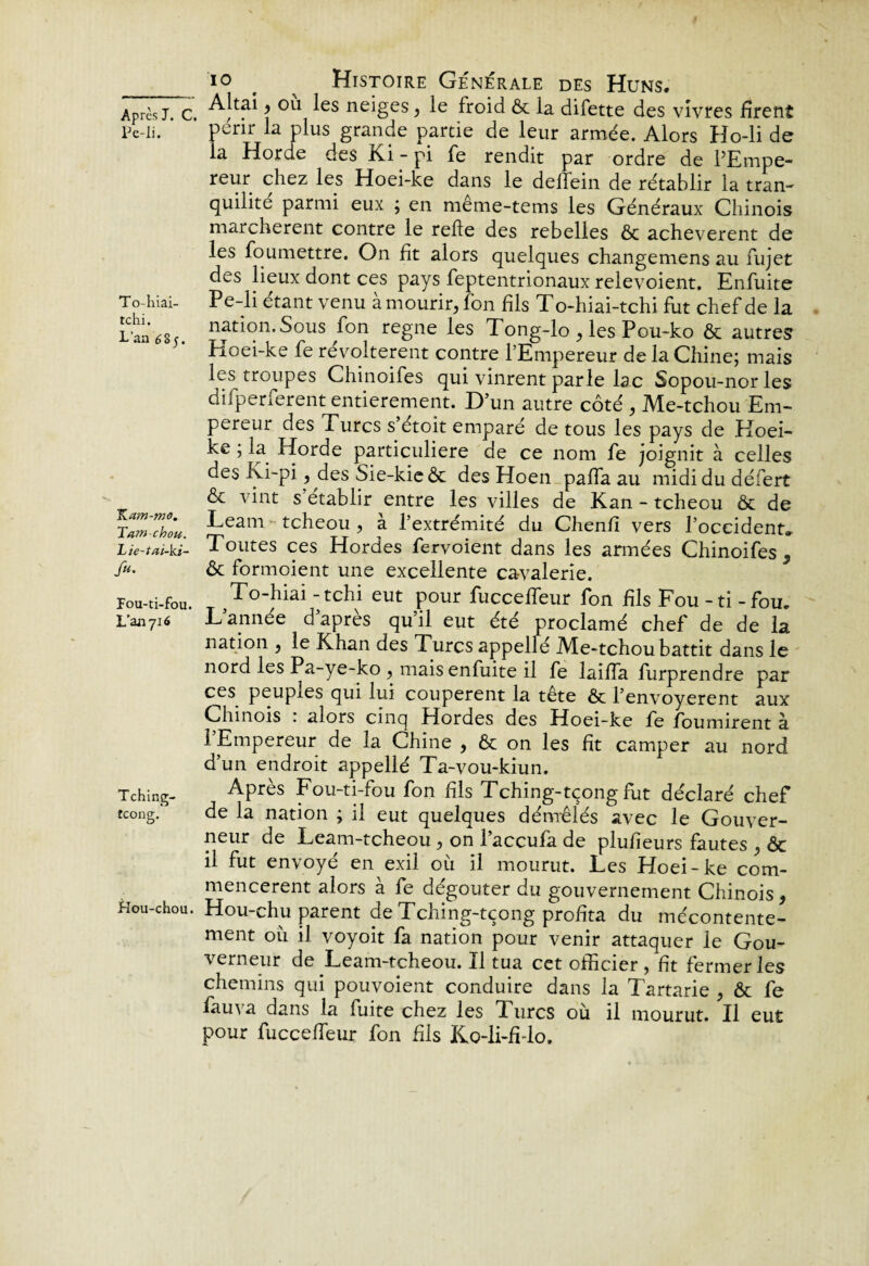 __ i° t ^ Histoire Générale des Huns. Après j. c. Altai \ °'1 ^es ne*ëes ? Ie froid & la difette des vivres firent Pc-li. penr la plus grande partie de leur armée. Alors Ho-li de la Horde des Ki - pi fe rendit par ordre de l’Empe¬ reur chez les Hoei-ke dans le deffein de rétablir la tran- quilite parmi eux ; en meme-tems les Généraux Chinois marchèrent contre le relie des rebelles & achevèrent de les foumettre. On fit alors quelques changemens au fujet des lieux dont ces pays feptentrionaux relevoient. Enfuite To-hiai- Pe-li étant venu a mourir, fon fils To-hiai-tchi fut chef de la L’an 685 nation. Sous fon régné les Tong-lo , les Pou-ko & autres Hoei-ke fe révoltèrent contre l’Empereur de la Chine; mais les troupes Chinoifes qui vinrent parle lac Sopou-nor les difperferent entièrement. Dun autre côté , Me-tchou Em¬ pereur des Turcs s’étoit emparé de tous les pays de Koei- ke ; la Horde particulière de ce nom fe joignit à celles des Ki~pi ? des Sie-kieôt des Hoen paffa au midi du défert & vint s établir entre les villes de Kan - tcheou & de Heam - tcheou , à l’extrémité du Chenfi vers l’occident. Lîe-tai-ki- Toutes ces Hordes fervoient dans les armées Chinoifes , A* & formoient une excellente cavalerie. Pou-ti-fou. T To-hiai-tchi eut pour fucceffeur fon fils Fou - ti - fou. L’an716 L’année d’après qu’il eut été proclamé chef de de la nation , le Khan des Turcs appellé Me-tchou battit dans le nord les Pa-ye-ko , mais enfuite il fe laiffa furprendre par ces peupies qui lui coupèrent la tête & l’envoyerent aux Chinois . alors cinq Hordes des Hoei-ke fe fournirent à l’Empereur de la Chine , & on les fit camper au nord d’un endroit appellé Ta-vou-kiun. Tching- Après Fou-ti-fou fon fils Tching-tçong fut déclaré chef tcong/ de la nation ; il eut quelques démêlés avec le Gouver¬ neur de Leam-tcheou, on l’accufa de plufieurs fautes , & il fut envoyé en exil où il mourut. Les Hoei-ke com¬ mencèrent alors à fe dégoûter du gouvernement Chinois, Hou-chou. Hou-chu parent de Tching-tçong profita du mécontente¬ ment où il voyoit fa nation pour venir attaquer le Gou¬ verneur de Leam-tcheou. Il tua cet officier, fit fermer les chemins qui pouvoient conduire dans la Tartarie , ôt fe fauva dans la fuite chez les Turcs où il mourut. Il eut pour fucceffeur fon fils Ko-li-fMo.