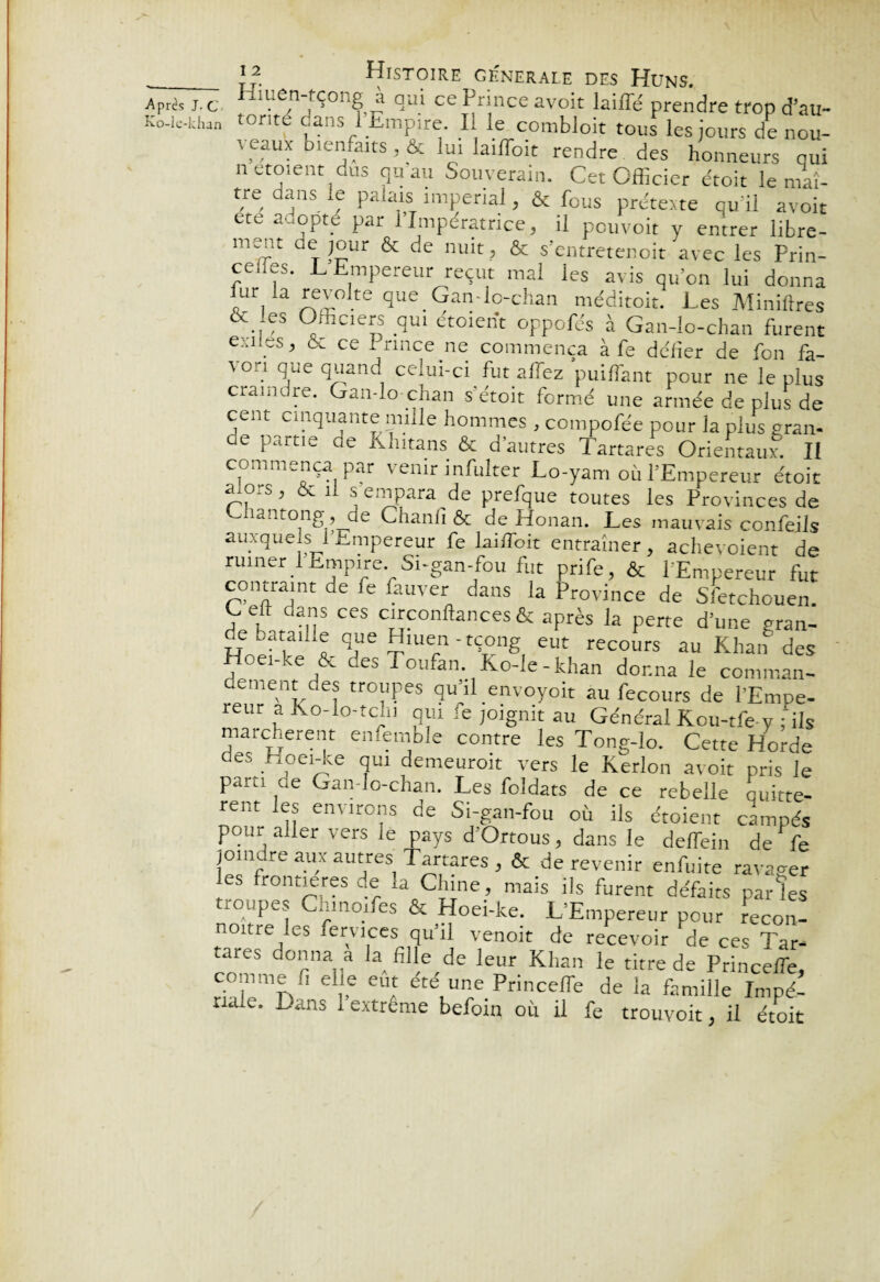 ■Après J. C Ko-le-khan ^ISTOIRE GENERALE DES HüNS. xiLen tçong à qui ce Prince avoit laiffé prendre trop d’au- tonte dans 1 Empire. Il le combloit tous les jours de nou- t eaux bienfaits , & lui laiffoit rendre des honneurs qui n etotent dus qu au Souverain. Cet Officier droit le maî- tre dans le palais impérial, & fous prétexte quai avoit ete adopté par 1 Impératrice, il pouvoir y entrer libre- ment de jour & de nuit, & s’entretenoit avec les Prin- cedes. L Empereur reçut mal les avis qu’on lui donna iUYa£T.te Gan-lo-chan méditoit. Les Miniilres & es Officiers qui étoient oppofés à Gan-lo-chan furent exl. ’ ce i_ rince ne commença à fe de'fier de fon fa- von que quand celui-ci fut affiez 'puiffiant pour ne le plus craindre. Gan-lo chan s’étoit formé une armée de plus de cent cinquante mille hommes , compofée pour la plus gran¬ de partie de Khitans & d’autres Tartares Orientaux. Il commença par venir infulter Lo-yam où l’Empereur étoit pfo ’  lj je.npara de prefque toutes les Provinces de Lhantong, de Chanfi & de Honan. Les mauvais confeils auxquels l’Empereur fe laiffioit entraîner, achet oient de ruiner I Empire Si-gan-fou fut prife, & l'Empereur fut contraint de fe fauver dans la Province de Sfetchouen. Left dans ces circonftances & après la perte d’une gran- Hne??lUS. qnUE ?”Urn '?ng, ÊUt recours au Khan des Hoei-ke & des Totifan. Ko-le-khan donna le commun¬ ément des troupes qu’il envoyoit au fecours de l’Empe¬ reur a Ko-lo-tcln qui fe joignit au Général Kou-tfe y fois marchèrent enfemble contre les Tong-lo. Cette Horde des Hoei-ke qui demeurait vers le Kerlon avoit pris le paru ae Gan-lo-chan. Les foldats de ce rebelle quittè¬ rent les environs de Si-gan-fou où ils étoient campés pour aller vers le pays d Ortous, dans le deffein de fe joindre aux autres] Tartares, & de revenir enfuite ravager les frontières de la Chine , mais ils furent défaits par les roupes Cninoifes & Hoei-ke. L’Empereur peur recon- noitre les fervices qu’il venoit de recevoir de ces Tar¬ tares donna a la fille de leur Khan le titre de Princeffie, comme fi elle eut ete une Princeffe de la famille Impé¬ riale. Lans lextreme befoin où il fe trouvoit, il étoit