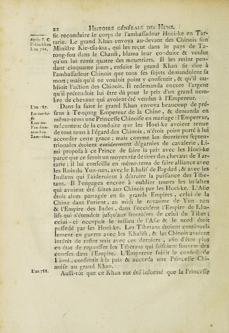 Pi-kia-khan L'an 782. L’ail -8 7. Lie-tai~kt- f» YLatn-mo- Ven-hien- ium-Vao. Tarn—chou. 22 Histoire générale des Ht/n S. fit reconduire le corps de i’ambafiadeur Hoei-ke en Hat** tarie. Le grand Khan envoya au-devant des Chinois Icn Miniftre Kie-tfu-kia, qui les reçut dans le pays de Ta- tong-fou dans le Chanfi, blama leur co nduite & voulut qu’on lui remît quatre des meurtriers. Il les retint pen¬ dant cinquante jours , enfuite le grand Khan fit dire a l’ambaffadeur Chinois que tous (es (ùjets demandoient fia mort; mais qu’il ne vouioit point y conlentir , & quil ou- blioit l’aétion des Chinois. Il redemanda encore 1 argent qu’il prétendoit lui être dti pour le prix d’un grand nom¬ bre de chevaux qui avoientété vendus a 1 Empereur. Dans la fuite le grand Khan envoya beaucoup de pré- fens à Te-tçong Empereur de la Chine, & demanda en même-tems une Princeffie Chinoifie en mariage : l’Empereur, mécontent de la conduite que les Hoei-ke avoient tenue de tout tenus à l’égard des Chinois , n’étoit point porte à lui accorder cette grâce ; mais comme les frontières septen¬ trionales étoient entièrement dégarnies de cavalerie , Li- mi propofa à ce Prince de faire la paix avec les hoei-ke parce que ce fieroit un moyen sûr de tirer des chevaux de 1 ar- tarie ; il lui confeilla en même-tems de faire alliance avec les Rois du Yun-nan, avec le Khalit de Bagdad , & a\ec Rs Indiens qui l’aideroient à détruire la puififance des libe- tans. Il l’engagea encore à oublier toutes les in uîtes qui avoient été faites aux Chinois par les Hoei-ke. L’Afie étoit alors partagée en fix grands Empires , celui ce la Chine dans l’orient, au midi le royaume de Yun-nan & l’Empire des Indes, dans l’occident l’Empire de Kba- lifs qui s’étendoit jufiqu’aux frontières de celui ou 1 il:et ; celui - ci occupoit le milieu de i’Afie & le nord étoit pefiedé par les Hoei-ke. Les Tibetans étoient continuel¬ lement en guerre avec les Khaiifs , les Chinois a\oient intérêt de relier unis avec ces derniers , afin d être plus en état de repou fier les Tibetans qui faifoienr fouvenr des courbes dans l’Empire. L’Empereur fui vit le ccnfei? de Li-mi, confentit à la paix ôc accorda une Princeffie Chi- noife au grand Khan. Audi-tôt que ce Khan eut été informé que la Prinçefîp L’an 788.