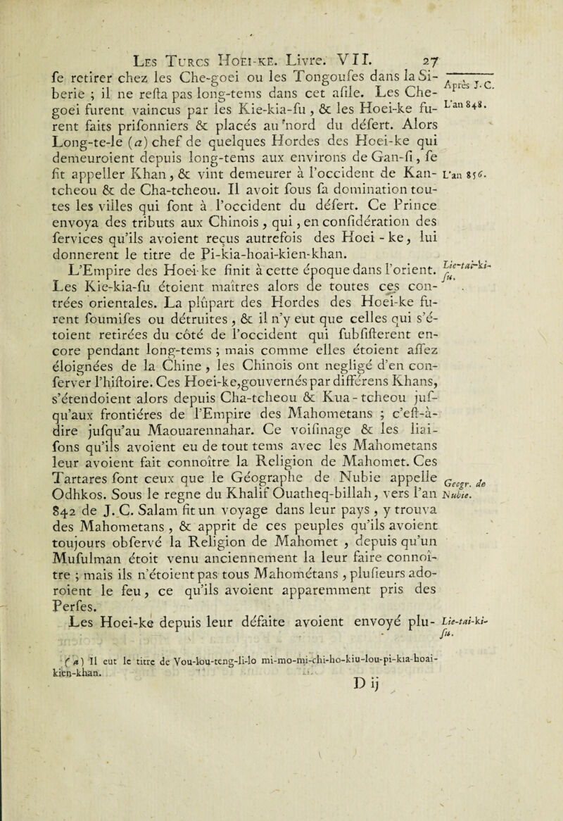 fe retirer chez les Che-goei ou les Tongoufes dans la Si¬ bérie ; il ne relia pas long-tems dans cet afile. Les Che- goei furent vaincus par les Kie-kia-fu , & les Hoei-ke fu¬ rent faits prifonniers & placés aiUnord du défert. Alors Long-te-le (rz)chef de quelques Hordes des Hoei-ke qui demeuraient depuis long-tems aux environs de Gan-fi, fe fit appeller Khan, & vint demeurer à l’occident de Kan- tcheou & de Cha-tcheou. Il avoit fous fa domination tou¬ tes les villes qui font à l’occident du défert. Ce Prince envoya des tributs aux Chinois , qui, en confidération des fervices qu’ils avoient reçus autrefois des Hoei - ke, lui donnèrent le titre de Pi-kia-hoai-kien-khan. L’Empire des Hoei-ke finit à cette époque dans l’orient. Les Kie-kia-fu étoient maîtres alors de toutes ces con¬ trées orientales. La plupart des Hordes des Hoei-ke Ri¬ rent foumifes ou détruites , & il n’y eut que celles qui s’é- toient retirées du côté de l’occident qui fubfifterent en¬ core pendant long-tems ; mais comme elles étoient allez éloignées de la Chine , les Chinois ont négligé d’en con- ferver l’hiftoire. Ces Hoei-ke,gouvernés par différons Khans, s’étendoient alors depuis Cha-tcheou & Kua-tcheou juf- qu’aux frontières de l’Empire des Mahometans ; c’eft-à- dire jufqu’au Maouarennahar. Ce voifinage & les liai- fons qu’ils avoient eu de tout tems avec les Mahometans leur avoient fait connoître la Religion de Mahomet. Ces Tartares font ceux que le Géographe de Nubie appelle Odhkos. Sous le régné du Khalif Ouatheq-billah, vers l’an S42 de J. C. Salam fit un voyage dans leur pays , y trouva des Mahometans , & apprit de ces peuples qu'ils avoient toujours obfervé la Religion de Mahomet , depuis qu’un Mufulman étoit venu anciennement la leur faire connoî¬ tre ; mais ils n’étoientpas tous Mahométans , plufieurs ado¬ raient le feu, ce qu’ils avoient apparemment pris des Perfes. Les Hoei-ke depuis leur défaite avoient envoyé plu- ( a) Il eut le titre de Vou-lou-teng-li-lo nu-mo-nii-chi-ho-kiu-lou-pi-kia-hoai- kien-khan. V*. Après J-C. L'an 848. L'an 85<a Lie-tui-ks~ fu. Gecgr. de Nubie. Lie-tai-ki- fu.