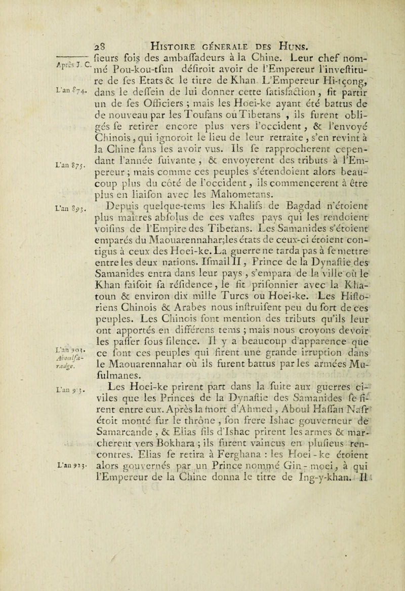 23 Histoire generale des Huns. —;-fieurs fois des ambalfadeurs à la Chine. Leur chef nom- J C'mé Pou-kou-tfun défiroit avoir de l’Empereur linveftitu- re de fes Etats & le titre de Khan L’Empereur Hi-tçong, Lan S74. ^ans deffein de lui donner cette fatisfaêlion , fit partir un de fes Officiers ; mais les Hoei-ke ayant été battus de de nouveau par les Toufans ouTibetans , iis furent obli¬ gés fe retirer encore plus vers l’occident, & l’envoyé Chinois 9 qui ignoroit le lieu de leur retraite , s’en revint à la Chine fans Tes avoir vus. Ils fe rapprochèrent cepen- L.an g dant l’année fuivante , & envoyèrent des tributs à l’Em¬ pereur ; mais comme ces peuples s’étendoient alors beau¬ coup plus du côté de l'occident, ils commencèrent à être plus en liaifon avec les Mahometans. Lan 8^3. Depuis quelque-tems les Khalifs de Bagdad n’étoient plus maîtres abfoius de ces vaftes pays qui les rendoient voifins de l’Empire des Tibetans. Les Samanides s’étoient emparés du Maouarennahar;les états de ceux-ci étoient con¬ tigus à ceux des Hoei-ke. La guerre ne tarda pas à fe mettre entre les deux nations. Ifmail II, Prince de la Dynaftie des Samanides entra dans leur pays , s’empara de la ville où le Khan faifoit fa réfidence ? le ft prifonnier avec la Kha- toun & environ dix mille Turcs ou Hoei-ke. Les Pl i fl o- riens Chinois & Arabes nous inflruifent peu du fort de ces peuples. Les Chinois font mention des tributs qu’ils leur ont apportés en différens tems ; mais nous croyons devoir les pafîer fous filence. II y a beaucoup d’apparence que ce font ces peuples qui firent une grande irruption dans le Maouarennahar où ils furent battus parles armées Mu- fulmanes. Les Hoei-ke prirent part dans la fuite aux guerres ci¬ viles que les Princes de la Dynaftie des Samanides fe fi¬ rent entre eux. Après la mort d’Ahmed , Aboul Haffan Nafr étoit monté fur le thrône , fon frere Ishac gouverneur de Samarcande , & Elias fils d'Ishac prirent les armes & mar¬ chèrent vers Bokhara ; ils furent vaincus en plufieus ren¬ contres. Elias fe retira à Ferghana : les Ploei-ke étoient L’an 9'- y alors gouvernés par un Prince nomrné Gin- moei, à qui l’Empereur de la Chine donna le titre de Ing-y-khan. Il L’an 90?. Aboulfa- radge. L’an 9 ’ 3.