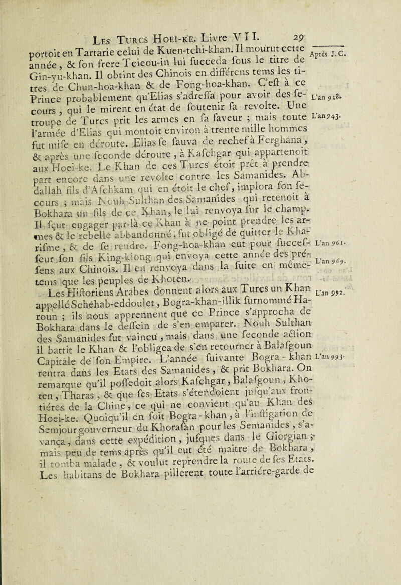 L’an?43‘ L’an 5»61 ■ Les Turcs Hoei-ke. Livre VII. 29 __ portoit en Tartarie celui de Kùen-tchi-khan II mourut cette A ès J>c# année, & Ton frere Tcieou-in lui fucceda ions le titre de Gin-yu-khan. Il obtint des Chinois en differens tems les ti¬ tres de Chun-hoa-khan & de Fong-hoa-khan. C elt a ce cours , qui le mirent en état de foutemr fa révolté. Une troupe de Turcs prit les armes en fa faveur ; mais toute l’armée d’Elias qui montoit environ à trente mille hommes Etre en déroute. Elias fe fauva de rechef à Ferghana, ôt après une fécondé déroute , a Kafchgar qui appartenoit aux Hoei-ke. Le Khan de ces Turcs étoit prêt a prendre part encore dans une révolté contre les Samanides. Ab¬ dallah fils d’Afehkàm qui en étoit le chef, implora Ion le- cours ; mais Noüh Sulthan des Samanides qui retenoit a Bokhara un fils de ce. Khan, le lui renvoya fur le champ. Il fçut engager par-là ce Khan a ne point prendre- es ar- mes & le'rebelle abbandorin'é, fut obligé de quitter le Kha- rifme , & de fe rendre. Fong-hoa-khan eut pour fuccei- feur fon'fils King-kiong qui envoya cette année des pré- fens aux Chinois. Il en renvoya dans la fuite en meme tems que les peuples de Khoten. vx . Les Hi.ftoriens Arabes donnent alors aux i urcs un Khan appelle Schehab-eddoulet, Bogra-khan-illik furnommé Ha- roun ; ils nous apprennent que ce Prince s approcha de Bokhara dans le deffein de s’en emparer. Nquh Sulthan des Samanides fut vaincu, mais dans une fécondé a&on il battit le Khan & l’obligea de s’en retourner a Balaigoun Capitale dé Ton Empire. L’année fuivante Bogra - khan L'an „)■ rentra dans les Etats des Samanides, & prit Bokhara. On remarque qu’il poffedoit alors Kafchgar, Balafgoun , Kho¬ ten , Tharas, & que fes Etats s’étendoient juiqu aux fron¬ tières de la Chine, ce qui ne convient qu’au Khan ues Hoei-ke. Quoiqu’il en foit Bogra - khan , a l indication de Semjour gouverneur du Khorafan pour les Semamdes , s a- vanca, dans cette expédition, jufques dans le Giorgian ,• mais peu de terhs après qu’il eut été maître de Bokhara , il tomba malade . & voulut reprendre la route ue les Etats. Les habitans de Bokhara pillèrent toute l’arnere-garde de L’an 9$2.'