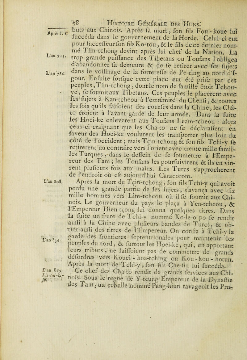 Après J. c ^UtS ,aUx Chinois. Après fa mort, fon fils Fou - koue lui ' fuccéda dans le gouvernement de la Horde. Celui-ci eut pour fucceffeurfon fîlsKo-tou, & le fils de ce dernier nom¬ mé Tfm-tchong devint après lui chef de la Nation. La 3Uü7i3. trop grande puiffance des Tibetans ou Toufans l’obligea d’abandonner fa demeure & de fe retirer avec fes fujets Uzn7u. dans le voifinage de la forterefFe de Pe-ting au nord d’I~ gour. En fuite lorfque cette place eut été prife par ces peuples, Tfin-tchong, dont le nom de famille étoit Tchou- ye > fe fournit aux Tibetans. Ces peuples le placèrent avec fes fujets à Kan-tcheou à l’extrémité duChenfi,& toutes les fois qu’ils fa.ifoient des courfes dans la Chine, les Châ- to etoient à 1 avant-garde de leur armée. Dans la fuite les Hoei-ke enlevèrent aux Toufans Leam-tcheou : alors ceux-ci craignant que les Cha-to ne fe déclaraient en faveur des Hoei-ke voulurent les tranfporter plus loin du côté de l’occident ; mais Tçin-tchong & fon fils Tchi-y fe retirèrent au contraire vers l’orient avec trente mille famil¬ les Turques , dans le defTein de fe foumettre à l’Empe¬ reur des Tarn ; les Toufans les pourfuivirent & ils en vin¬ rent plufîeurs fois aux mains. Les Turcs s’approchèrent de l’endroit où eft aujourd’hui Caracorom. UanîoZ. Après la mort de Tçin-tchong, fon fils Tchi-y qui avoir perdu une grande partie de fes fujets, s’avança avec dix mille hommes vers Lim-tcheou où il fe fournit aux Chi¬ nois. Le gouverneur du pays le plaça à Yen-tcheou, & 1 Empereur Hien-tçong lui donna quelques titres. Dans la fuite un frere de Tchi-y nommé Ko-ie-o po fe rendit aulfi à la Chine avec plufîeurs bandes de Turcs, Ôc ob¬ tint aufïï des titres de l’Empereur. On confia à Tchi-y la £arde des ft°ntîeres feptentrionales pour maintenir 'les peuples du nord, & mrtoutles Hoei-ke, qui, en apportant S tr^ut:s 5 ne lailToient pas de commettre de grands s r., ; de (ordres vers Kouei - hoa-tching ou Kou-kou - hotun. Apres la mort de Tchi-y, fon fils Che-(in lui fuccéda. 9e ohef ^es Gha-to rendit de grands fervices aux Chi- fi* ^ nois. Sous le régné de Y-tçung Empereur de la Dynaftie des Tam ;un rebelle nommé Pang-hiun ravageoit les Pro-