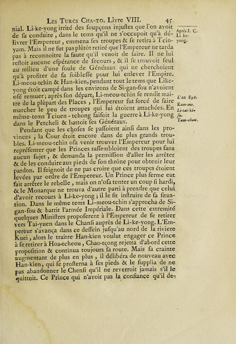 YLam-mo. Lt-tai-ki- Les Turcs Cha-to. Livre VIII. 4? niai. Li-ke-yong irrité des foupçons injuftes que l’on avoir de fa conduite , dans le tems quil ne s occupoit qu a de- ke_ livrer l’Empereur , emmena fes troupes & fe retirait Tcin- yonS. yam. Mais il ne fut pas plutôt retiré que l’Empereur ne tarda pas à reconnoitre la faute qu il venoit de faire. Il 11e lui reftoit aucune efpérance de fecours , ôc il fe trouvoit feui au milieu d’une foule de Généraux qui ne cherchoient qu’à profiter de fa foibleffe pour lui enlever l’Empire. Li-meou-tchin ôc Han-kien, pendant tout le tems que Like- yong étoit campé dans les environs de Si-gan-fou n’avoient ofé remuer ; après fon départ, Li-meou-tchin fe rendit maî¬ tre de la plûpart des Places , l’Empereur fut forcé de faire marcher le peu de troupes qui lui étoient attachées. E11 ^ même-tems Tciuen - tchong faifoit la guerre a Li-ke-yong /«. dans le Petcheli & battoit fes Généraux. Ttm-ch-u,, Pendant que les chofes fe paffoient ainfi dans les pro¬ vinces , la Cour étoit encore dans de plus grands trou¬ bles. Li-meou-tchin ofa venir trouver l’Empereur pour lui repréfenter que les Princes raffembloient des troupes fans aucun fujet, ôc demanda la permiflîon d’aller les arrêter & de les conduire aux pieds de fon thrône pour obtenir leur pardon. Ilfeignoit de ne pas croire que ces troupes étoient levées par ordre de l’Empereur. Un Prince plus ferme eut fait arrêter le rebelle , mais on n’ofa tenter un coup fi hardi, ôtle Monarque ne trouva d’autre parti à prendre que celui d’avoir recours à Li-ke-yong ; il le fit inftruire de fa fitua- tion. Dans le même tems Li-meou-tchin s’approcha de Si- gan-fou ôc battit l’armée Impériale. Dans cette extrémité quelques Minières propoferent à l’Empereur de fe retirer vers Tai-yuen dans le Chanfi auprès de Li-ke-yong. L’Em¬ pereur s’avança dans ce defTein jufqu’au nord de la riviere Kuei, alors le traître Han-kien voulut engager ce Prince à fe retirer à Hoa-tcheou, Chao-tçong rejetta d’abord cette propofition ôc continua toujours fa route. M^ais fa crainte augmentant de plus en plus , il délibéra de nouveau avec Han-kien, qui fe profterna à fes pieds ôc le fupplia de ne pas abandonner le Chenfi qu’il ne reverroit jamais s il le quittent, Ce Prince qui n’avoit pas la confiance quil de-