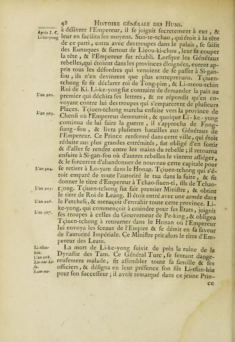 Après j. c. à de/iivrer l’Empereur, il fe joignit feçretement à eux , & Li-ke-yong leur en facilita les moyens. Sun-te-tchao , quiétoit à la tête de ce parti, entra avec des troupes dans le palais , fe faifit des Eunuques ôc furtout de Lieou-ki-chou , leur fit couper la tête , & l’Empereur fut rétabli. Lorfque les Généraux rebelles,qui étoient dans les provinces éloignées, eurent ap¬ pris tous les défordres qui venoient de fe paffer à Si-gan- fou , ils n’en devinrent que plus entreprenans. Tçiuen- tchong fe fit déclarer roi de Tong-pim , & Li-meou-tchin Roi de Ki. Li-ke-yongfut contraint de demander la paix au Uan9oi. premier qui déchira fes lettres, & ne répondit qu’en en¬ voyant contre lui des troupes qui s’emparèrent de plufieyrs P o Places. Tçiuen-tchong marcha enfuite vers la province de 9°1' Ghenfi où l’Empereur demeuroit, ôc quoique Li- ke-yong- continua de lui faire la guerre , il s’approcha de Fong- Pang - fou , & livra plusieurs batailles aux Généraux de l’Empereur. Ce Prince renfermé dans cette ville, qui étoit réduite aux plus grandes extrémités , fut obligé d’en fortir .& d’aller fe rendre entre les mains du rebelle ; il retourna enfuite à Si-gan-fou où d’autres rebelles le vinrent afïiéger & le forcèrent d’abandonner de nouveau cette capitale pour Pan 504. fe retirer à Lo-yam dans le Honan. Tçiuen-tchong qui s’é- toit emparé de toute l’autorité le tua dans la fuite, & Ht donner le titre d’Empereur à Tchao-fiuen-ti, fils de Tchao- Uanpoj. tzong. Tçiuen-tchong fut fait premier Miniflre , & obtint le titre de Roi de Leang. Il étoit entré avec une armée dans L’an ?o6. le Petcheli, & menaçoit d’envahir toute cette province. Li- ( . ke-yong, qui commençoit à craindre pour fes Etats, joignit an '0/ * fes troupes à celles du Gouverneur de Pe-king, & obligea Tçiuen-tchong à retourner dans le Honan où l’Empereur lui envoya les fceaux de l’Empire & fe démit en fa faveur de l’autorité Impériale. Ce Miniflre prit alors le titre d’Em¬ pereur des Learn, u-tfuQ- La mort de Li-ke-yong fuivit de près la ruine de la Dy^ftie des Tam. Ce Général Turc, fe fentant dange- Lù-t*i')ûr reuiement malade, fit affembler toute fa famille & fes °fficierS*& en ^eur ptéfence fon Hls Li-tfun-hiu poyr fon fucceffeur j il avoit remarqué dans ce jeune Prin¬ ce