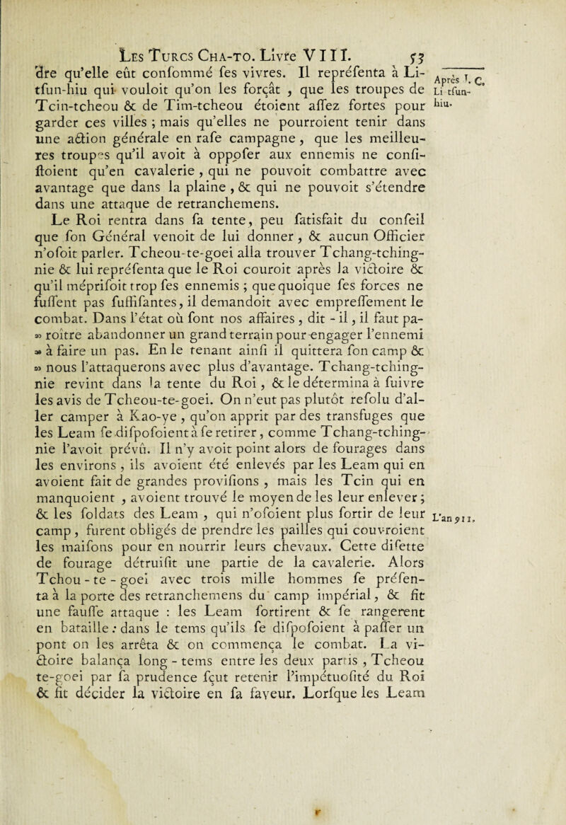 Hre qu’elle eût confommé Tes vivres. Il repréfenta à Li- tfun-hiu qui vouloit qu’on les forçât , que les troupes de Tcin-tcheou ôc de Tim-tcheou étoient allez fortes pour garder ces villes ; mais qu elles ne pourroient tenir dans une adtion générale en rafe campagne , que les meilleu¬ res troupes qu’il avoit à oppofer aux ennemis ne confi- ftoient qu’en cavalerie , qui ne pouvoit combattre avec avantage que dans la plaine , ôc qui ne pouvoit s’étendre dans une attaque de retranchemens. Le Roi rentra dans fa tente , peu fatisfait du confeil que fon Général venoit de lui donner, ôc aucun Officier n’ofoit parler. Tcheou-te-goei alla trouver Tchang-tching- nie & lui repréfenta que le Roi couroit après la victoire ôc qu’il méprifoit trop fes ennemis; que quoique fes forces ne fulfent pas fuffifantes,il demandoit avec empreffiement le combat. Dans l’état où font nos affaires , dit - il, il faut pa- » roître abandonner un grand terrain pour-engager l’ennemi » à faire un pas. En le renant ainfi il quittera fon camp ôc » nous l’attaquerons avec plus d’avantage. Tchang-tching- nie revint dans la tente du Roi, Ôc le détermina à fuivre les avis de Tcheou-te-goei. On n’eut pas plutôt refoîu d’al¬ ler camper à Kao-ye , qu’on apprit par des transfuges que les Leam fe difpofoientà fe retirer, comme Tchang-tching- nie l’avoit prévu. Il n’y avoit point alors de fourages dans les environs , ils avoient été enlevés par les Leam qui en avoient fait de grandes provifions , mais les Tcin qui en manquoient , avoient trouvé le moyen de les leur enlever ; ôc les foldats des Leam , qui n’ofoient plus fortir de leur camp, furent obligés de prendre les pailles qui couvraient les maifons pour en nourrir leurs chevaux. Cette dffiette de fourage détruifit une partie de la cavalerie. Alors Tchou - te - goei avec trois mille hommes fe préfen- ta à la porte des retranchemens du camp impérial, ôc fit une fauhe attaque : les Leam fortirent & fe rangèrent en bataille : dans le tems qu’ils fe difpofoient à palier un pont on les arrêta ôc on commença le combat. La vi¬ ctoire balança long - tems entre les deux partis , Tcheou te-goei par fa prudence fçut retenir Pimpétuofité du Roi ôc fit décider la victoire en fa faveur. Lorfque les Leam Après T. Qa Li tfun- hiu. L'an ^21, r