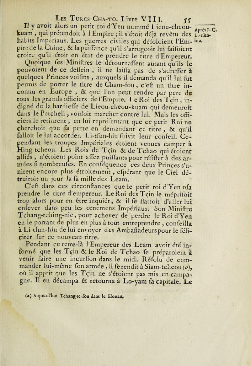 Il y avoit alors un petit roi d’Yen nommé i ieou-cheou- kuam , qui prétendoit à 1 Empire ; il s’étoit déjà revêtu des habits Impériaux. Les guerres civiles qui défoloient l’Em¬ pire de la Chine, ôc lapuilfance qu’il s’arrcgeoit lui faifoient croire qu il etoit en état de prendre le titre d Empereur. Quoique les Minières le détournaient autant qu’ils le pouvoient de ce deflein , il ne laiba pas de s’adreffier à quelques Princes voifins , auxquels il demanda qu’il lui fut permis de porter le titre de Gham-fou , c’eû un titre in¬ connu en Europe , ôt que l'on peut rendre par pere de tous les grands officiers de l’Empire. I eRoi des 1 çin , in¬ digné de la hardielTe de Lieou-cheou-kuam qui demeuroit dans le Petcheli, vouloit marcher contre lui. Mais les offi¬ ciers le retinrent, en lui repré entant que ce petit Roi ne cherchoit que fa perte en demandant ce titre , ôt qu’il falloit le lui accorder. Li-tfun-hiu fuivit leur confeil. Ce¬ pendant les troupes Impériales étoient venues camper à Hing-tcheou. Les Rois de Tçin & de Tchao qui étoient alliés , n’étoient point affez puiffants pour réfifter à des ar¬ mées fi nombreufes. En conféquence ces deux Princes s’u¬ nirent encore plus étroitement, efpérant que le Ciel dé- truiroit un jour la fa mille des Leam. C’eft dans ces circonftances que le petit roi d'Yenofa prendre le titre d’empereur. Le Roi des Tçin le méprifoit trop alors pour en être inquiét, Ôt il fe flattoit d’aller lui enlever dans peu les ornemens Impériaux. Son Miniftre Tchang-tching-nie, pour achever de perdre le Roi d’Yen en le portant de plus en plus à tout entreprendre , confeilla à Li-tfun-hiu de lui envoyer des Ambafîadeurspour le féli¬ citer fur ce nouveau titre. Pendant ce rems-là l’Empereur des Leam avoit été in¬ formé que les Tçin & le Roi de Tchao fe préparoient à venir faire une incurfion dans le midi. Réfolu de com¬ mander lui-même fon armée , il fe rendit à Siam-tcheou (a), où il apprit que les Tçin ne s’éroient pas mis en campa¬ gne. Il en décampa 6c retourna à Lo-yam fa capitale. Le Après J. C» Li-tfun* hiu. (a) Aujourd’hui Tchang-te fou dans le Honaü*