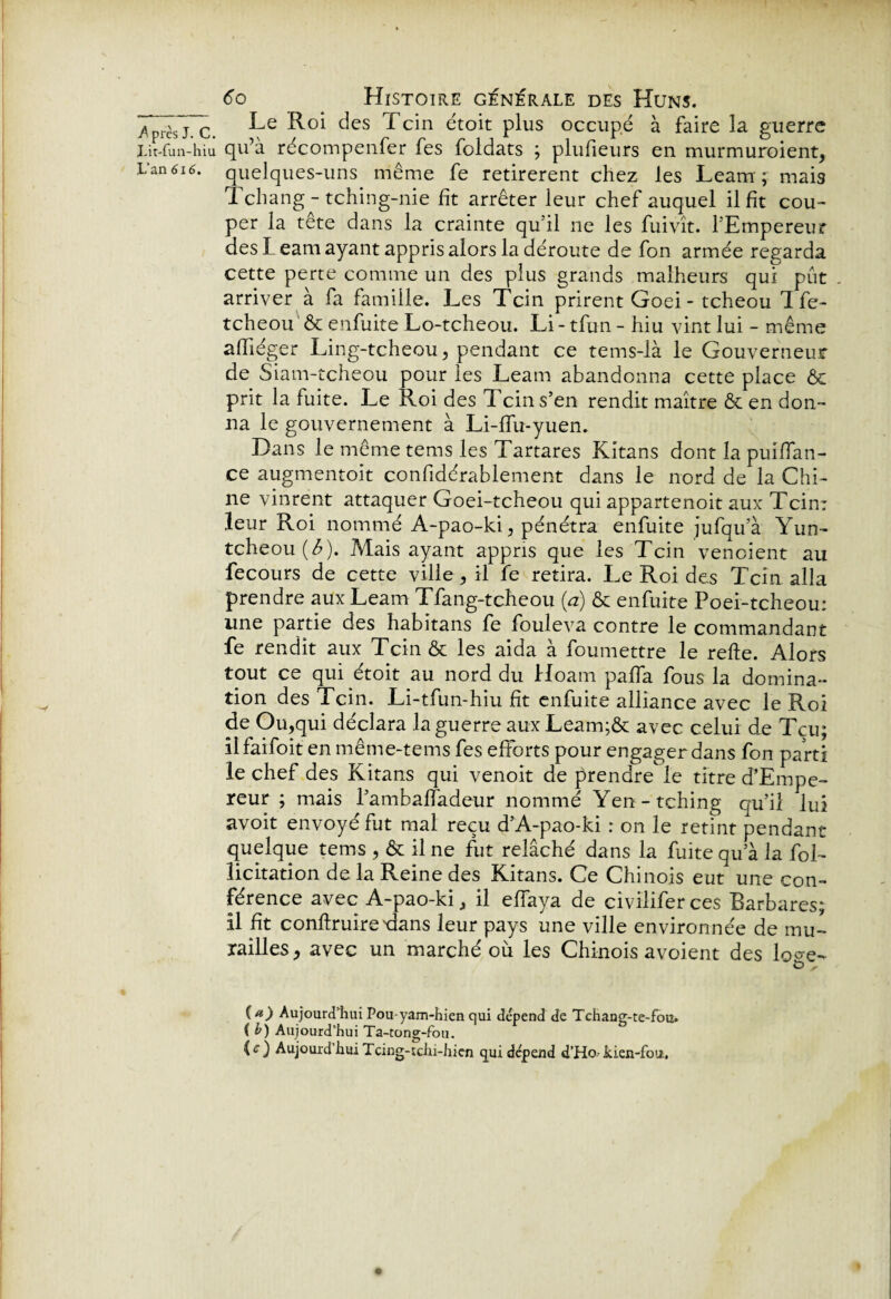 Lit-fun-hiu L’an 616. 6o Histoire générale des Huns. Le Roi des Tcin étoit plus occupé à faire la guerre qu’à récompenfer fes foldats ; pluheurs en murmuroient, quelques-uns même fe retirèrent chez les Leam; mais Tchang - tching-nie ht arrêter leur chef auquel il ht cou¬ per la tête dans la crainte qu'il ne les fuivît. l’Empereur des L eam ayant appris alors la déroute de fon armée regarda cette perte comme un des plus grands malheurs qui put . arriver à fa famille. Les Tcin prirent Goei - tcheou Ife- tcheou & enfuite Lo-tcheou. Li - tfun - hiu vint lui - même ahiéger Ling-tcheou, pendant ce tems-là le Gouverneur de Siam-tcheou pour les Leam abandonna cette place ôc prit la fuite. Le Roi des 7 cins’en rendit maître & en don¬ na le gouvernement à Li-lfu-yuen. Dans le même tems les Tartares Kitans dont la puiffan- ce augmentoit conhdérablement dans le nord de la Chi¬ ne vinrent attaquer Goei-tcheou qui appartenoit aux Tcin: leur Roi nommé A-pao-ki, pénétra enfuite jufqu’à Yun- tcheou (£). Mais ayant appris que les Tcin vendent au fecours de cette ville, il fe retira. Le Roi des Tcin alla prendre aux Leam Tfang-tcheou (a) & enfuite Poei-tcheou: une partie des habitans fe fouleva contre le commandant fe rendit aux Tcin & les aida à foumettre le refte. Alors tout ce qui étoit au nord du Hoam palfa fous la domina¬ tion des Tcin. Li-tfun-hiu ht enfuite alliance avec le Roi de Ou,qui déclara la guerre aux Leam;& avec celui de Tçu; ilfaifoit en même-tems fes efforts pour engager dans fon parti le chef des Kitans qui venoit de prendre le titre d’Empe- reur ; mais Pambaffadeur nommé Yen-tching qu’il lui avoit envoyé fut mal reçu d’A-pao-ki : on le retint pendant quelque tems , & il ne fut relâché dans la fuite qu’à la fol- licitation de la Reine des Kitans. Ce Chinois eut une con¬ férence avec A-pao-ki, il effaya de civilifer ces Barbares; il ht conftruire dans leur pays une ville environnée de mu¬ railles, avec un marché où les Chinois avoient des loo-e- e>, {d) Aujourd'hui Pou-yam-hien qui dépend de Tchang-te-fou. ( b) Aujourd’hui Ta-tong-fou.