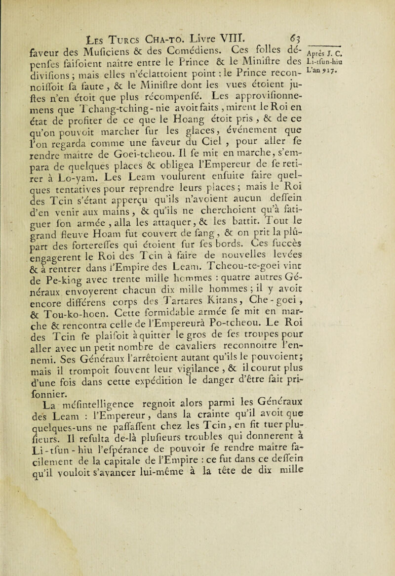 faveur des Muficiens ôc des Comédiens. Ces folles dé- penfes faifoient naître entre le Prince & le Miniftre des divifions ; mais elles n’éclattoient point : le Prince recon- noiffoit fa faute , & le Miniftre dont les vues étoient ju- ftes n’en étoit que plus récompenfé. Les approvifionne- mens que 1 chang-tching-nie avoitfaits , mirent le Roi en état de profiter de ce que le Hoang etoit pris , & de ce qu’on pouvoir marcher fur les glaces, événement que l’on regarda comme une faveur du Ciel , pour aller fe rendre maître de Goei-tcheou. Il fe mit en marche, s’em¬ para de quelques places & obligea l’Empereur de fe reti¬ rer à Lo-yam. Les Leam voulurent enfuite faire quel¬ ques tentatives pour reprendre leurs places , mais le Roi des Tcin s’étant apperçu qu’ils n’avoient aucun deftein d’en venir aux mains, & qu’ils ne cherchoient qu’à fati¬ guer ion armée , alla les attaquer, & les battit. T out le grand fieuve Hoam fut couvert de fang , & on prit la plu¬ part des fortereftes qui étoient fur fes bords. Ces fuccès engagèrent le Roi des Tcin à faire de nouvelles levées ôta rentrer dans l’Empire des Leam. Tcheou-te-goei vint de Pe-king avec trente mille hommes : quatre autres Gé¬ néraux envoyèrent chacun dix mille hommes ; il y avoit encore différens corps des 1 artares Litans, Che - goei , êt Tou-ko-hoen. Cette formidable armée fe mit en mar¬ che & rencontra celle de l’Empereurà Po-tcheou. Le Roi des Tcin fe plaifoit à quitter le gros de fes troupes pour aller avec un petit nombre de cavaliers reconnoitre 1 en¬ nemi. Ses Généraux l’arrêtoient autant qu’ils le pouvoient; mais il trompoit fouvent leur vigilance , & il courut plus d’une fois dans cette expédition le danger d’être fait pri- fonnier. . . . , ^ , La méfintelligence regnoit alors parmi les Généraux des Leam : l’Empereur, dans la crainte qu’il avoit que quelques-uns ne paflafient chez les Tcin, en fit tuer plu- fieurs. Il refulta de-là plufieurs troubles qui donnèrent a Li-tfun-hiu l’efpérance de pouvoir fe rendre maître fa¬ cilement de la capitale de l’Empire : ce fut dans ce deflein qu’il vouloit s’avancer lui-même à la tete de dix mille Après J. C, Li-tfun-hiu