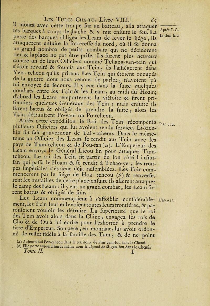 u monta avec cette troupe fur un hatteau , alla attaquer les barques à coups de [Lâche ôc y mit enfuite le feu. La perte des barques obligea les Leam de lever le liège , ils attaquèrent enfuite la forterelfe du nord, où il fe donna un grand nombre de petits combats qui ne décidèrent rien & la place ne put être prife. Ils furent plus heureux: contre un de leurs Officiers nommé Tchang-van-tcin qui s’étoit révolté Ôc fournis aux Tcin, ils l’affiégerent dans Yen-tcheou qu’ils prirent. Les Tcin qui étoient occupés de la guerre dont nous venons de parler, n’avoient pu lui envoyer du fecours. Il y eut dans la fuite quelques combats entre les Tcin & les Leam, au midi du Hoam; d’abord les Leam remportèrent la victoire ôc firent pri- fonniers quelques Généraux des Tcin ; mais enfuite ils furent battus ôc obligés de prendre la fuite, alors les Tcin détruilirent Po-yam ou Po-tcheou. Apres cette expédition le Roi des Tcin récompenfa plufieurs Officiers qui lui avoient rendu fervice. Li-kien- kie fut fait gouverneur de Tai-tcheou. Dans le même- tems un Officier des Leam fe rendit aux Tcin avec les pays de Tum-tcheou ôc de Pou-fan (a). L’Empereur des Leam envoya le Général Lieou lin pour attaquer Tum- tcheou. Le roi des Tcin fit partir de fon côté Li-tfun- fan qui palfa le Hoam ôc fe rendit à Tchao-ye ; les trou¬ pes impériales s’étoient déjà ralfemblées. Les Tcin com¬ mencèrent par le fiége de Hoa- tcheou {6) ôc renverfe? rentles murailles de cette place;enfuite ils allèrent attaquer le camp des Leam : il y eut un grand combat, les Leam fu¬ rent battus ôc obligés de fuir. Les Leam commençoient à s’affoiblir confidérable- ment, les Tcin leur enlevoient toutes leurs frontières, & pa¬ roi (Toient vouloir les détruire. La fupériorité que le roi des Tcin avoir alors dans la Chine, engagea les rois de Cho ôc de Ou à lui écrire pour l’exhorter à prendre le titre d’Empereur. Sonpere,en mourant, lui avoit ordon¬ né de relier fidèle à la famille des Tarn , ôc de ne point (a) Aujourd’hui Pou-tcheou dans le territoire de Pim-yam-fou dans leChanfi. > (^) Elle Porre aujourd’hui le même nom & dépend de Si-gan-fou dans le Chenfi. Tome IL I ✓ Après J. C- Li-tfun hiu L’an 92c. L’an 9îï.