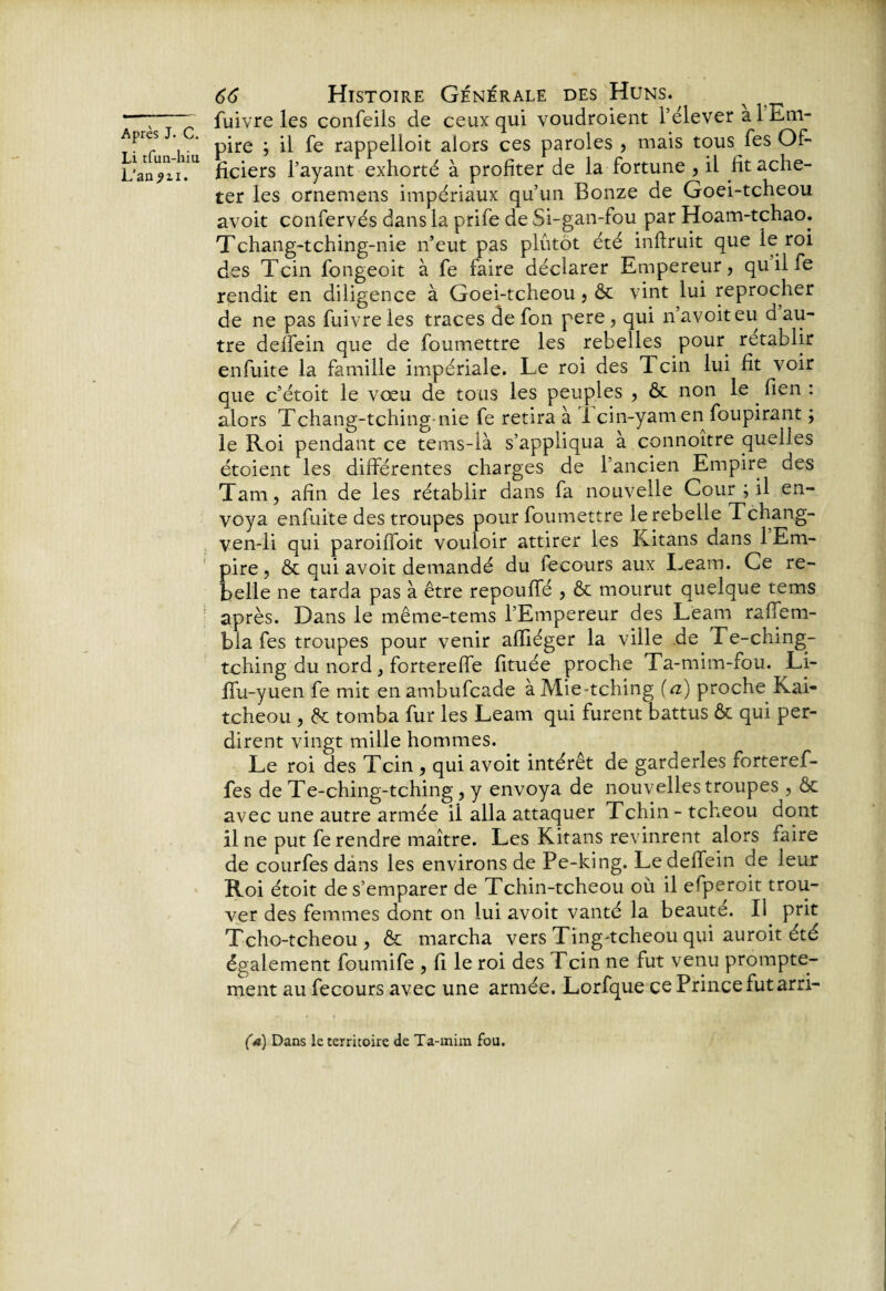 rc' l tfun-hiu an ?u. 66 Histoire Générale des Huns. fuivre les confeils de ceux qui voudroient l’élever à 1 Km- pire ; il fe rappelloit alors ces paroles , mais tous fes Of¬ ficiers l’ayant exhorté à profiter de la fortune , il fit ache¬ ter les ornemens impériaux qu’un Bonze de Goei-tcheou avoit confervés dans la prife de Si-gan-fou par Hoam-tchao. Tchang-tching-nie n’eut pas plutôt été inftruit que le roi des Tcin fongeoit à fe iaire déclarer Empereur, qu il fe rendit en diligence à Goei-tcheou, & vint lui reprocher de ne pas fuivre les traces de fon pere, qui n’avoiteu d au¬ tre delfein que de foumettre les rebelles pour rétablir enfuite la famille impériale. Le roi des Tcin lui fit voir que c’étoit le vœu de tous les peuples , & non le . fien : alors Tchang-tching nie fe retira à I cin-yam en foupirant ; le Roi pendant ce tems-là s’appliqua à connoître quelles étoient les différentes charges de l’ancien Empire des Tarn, afin de les rétablir dans fa nouvelle Cour ; il en¬ voya enfuite des troupes pour foumettre le rebelle Tchang- ven-li qui paroiffoit vouloir attirer les Kitans dans 1 Em¬ pire, & qui avoit demandé du fecours aux Leam. Ce re¬ belle ne tarda pas à être repouffé , & mourut quelque tems après. Dans le même-tems l’Empereur des Leam raffem- bla fes troupes pour venir affiéger la ville de Fe-ching- tching du nord , fortereffe fituée proche Ta-mim-fou. Li- Ifu-yuen fe mit en ambufcade à Mie-tching {a) proche Kai- tcheou , de tomba fur les Leam qui furent battus ôc qui per¬ dirent vingt mille hommes. Le roi des Tcin , qui avoit intérêt de garderies forteref- fes de Te-ching-tching , y envoya de nouvelles troupes , ôc avec une autre armée ii alla attaquer Tchin - tcheou dont fine put fe rendre maître. Les Kitans revinrent alors faire de courfes dans les environs de Pe-king. Le delfein de leur Roi étoit de s’emparer de Tchin-tcheou où il efperoit trou¬ ver des femmes dont on lui avoit vanté la beaute. Il prit Tcho-tcheou, & marcha vers Ting-tcheou qui auroit été également foumife , fi le roi des Tcin ne fut venu prompte¬ ment au fecours avec une armée. Lorfque ce Prince fut arri- (a) Dans le territoire de Ta-mira fou.