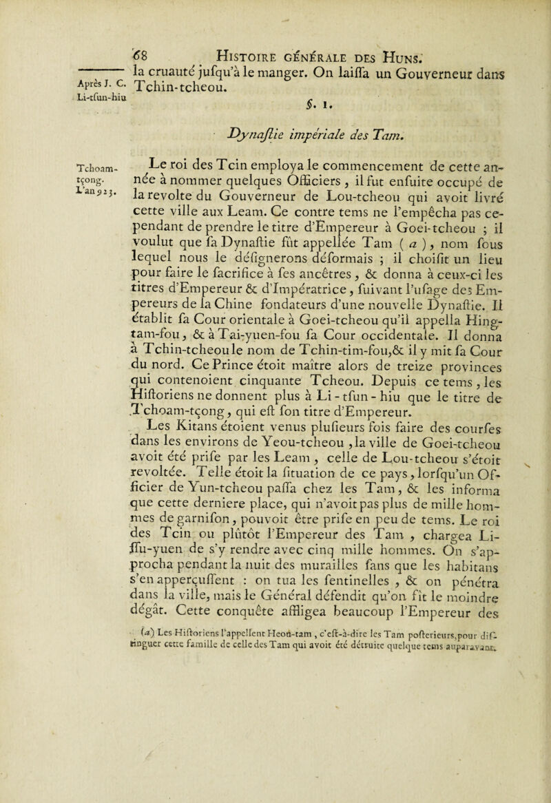 Li-tfun-hiu Tchoam- tçong. L’an p 2 j. 68 Histoire générale des Huns; la cruauté jufqu’à le manger. On laifla un Gouverneur dans §. i. DjynaJlie impériale des Tam. Le roi des Tcin employa le commencement de cette an¬ née à nommer quelques Officiers , il fut enfuite occupé de la révolté du Gouverneur de Lou-tcheou qui avoit livré cette ville aux Leam. Ce contre tems ne l’empêcha pas ce¬ pendant de prendre le titre d’Émpereur à Goei-tcheou ; il voulut que fa Dynaftie fût appellée Tam ( a ), nom fous lequel nous le défignerons déformais ; il choifit un lieu pour faire le facrifice à fes ancêtres , & donna à ceux-ci les titres d’Empereur & d’impératrice, fui vaut l’ufage des Em¬ pereurs de la Chine fondateurs d’une nouvelle Dynaftie. Il établit fa Cour orientale à Goei-tcheou qu’il appella Hing- tam-fou, & à Tai-yuen-fou fa Cour occidentale. Il donna à Tchin-tcheou le nom de Tchin-tim-fou,& il y mit fa Cour du nord. Ce Prince étoit maître alors de treize provinces qui contenoient cinquante Tcheou. Depuis ce tems , les Hiftoriens ne donnent plus à Li - tfun - hiu que le titre de .Tchoam-tçong, qui eft fon titre d’Empereur. Les Kitans étoient venus plufieurs fois faire des courfes dans les environs de Yeou-tcheou ,1a ville de Goei-tcheou avoit été prife par les Leam , celle de Lou-tcheou s’étoit révoltée, i elle étoit la fituation de ce pays, lorfqu’un Of¬ ficier de Yun-tcheou pafia chez les Tam, & les informa que cette derniere place, qui n’avoitpas plus de mille hom¬ mes degarnifon, pouvoir être prife en peu de tems. Le roi des Tcin ou plutôt l’Empereur des Tam , chargea Li- ITu-yuen de s’y rendre avec cinq mille hommes. On s’ap¬ procha pendant la nuit des murailles fans que les habitans s’en apperçuffent : on tua les fentinelles , & on pénétra dans ia ville, mais le Général défendit qu’on fît le moindre dégât. Cette conquête affligea beaucoup l’Empereur des U) Les Hiftoriens l’appellent Heoo-tam , c’eft-à-dire les Tam pofterieurs,pour dif- fcinguer cette famille de celle des Tam qui avoit été détruite quelque tems auparavant.