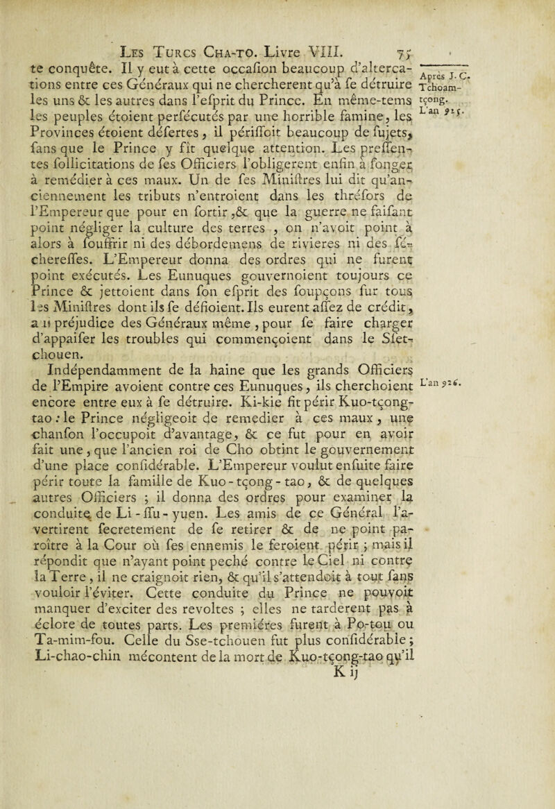 te conquête. Il y eut à cette occafion beaucoup d’alterca- A rGS~7~c tions entre ces Généraux qui ne cherchèrent qu’à fe détruire Tchoam- les uns & les autres dans l’efprit du Prince. En même-tems rç°“g* les peuples étoient perfécutés par une horrible famine, les Lan 9ts' Provinces étoient défertes, il périfibit beaucoup defujets, fans que le Prince y fît quelque attention. Les preffien- tes follicitations de fes Officiers l'obligerent enfin à longer; à remédier à ces maux. Un de fes Miniftres lui dit qu’an- ciennement les tributs n’entroient dans les thréfors de l’Empereur que pour en fortir ,ôc que la guerre ne faifant point négliger la culture des terres , on n’a voit point à alors à fouffrir ni des débordemens de rivières ni des fér chereffes. L’Empereur donna des ordres qui ne furent point exécutés. Les Eunuques gouvernoient toujours ce Prince & jettoient dans fon efprit des foupçons fur tous les Miniftres dont ils fe défioient. Ils eurent allez de crédit, a-U préjudice des Généraux même , pour fe faire charger d’appaifer les troubles qui commençoient dans le Sfet-* chouen. Indépendamment de la haine que les grands Officiers de l’Empire avoient contre ces Eunuques, ils cherchoient Lan*2tf* encore entre eux à fe détruire. Ki-kie fit périr Kuo-tçong- tao : le Prince négligeoit de remedier à ces maux , une chanfon l’occupoit d’avantage, & ce fut pour en avoir fait une, que l’ancien roi de Cho obtint le gouvernement d’une place confidérable. L’Empereur voulut enfuite faire périr toute la famille de Kuo-tçong-tao, & de quelques autres Officiers ; il donna des ordres pour examiner la conduite, de Li - ffu - yuen. Les amis de ce Général l’a¬ vertirent fecretement de fe retirer & de ne point pa- roître à la Cour oit fes ennemis le feroient périr ; mais il répondit que n’ayant point péché contre le Ciel ni contre la Terre , il ne craignoit rien, & qu’il s’attendent à tout fans vouloir l’éviter. Cette conduite du Prince ne pouvoir manquer d’exciter des révoltés ; elles ne tardèrent pas à éclore de toutes parts. Les premières furent à Po-tou ou Ta-mim-fou. Celle du Sse-tchouen fut plus confidérable; Li-chao-chin mécontent delà mort de Kuo-tcong-tao qy’il Kij