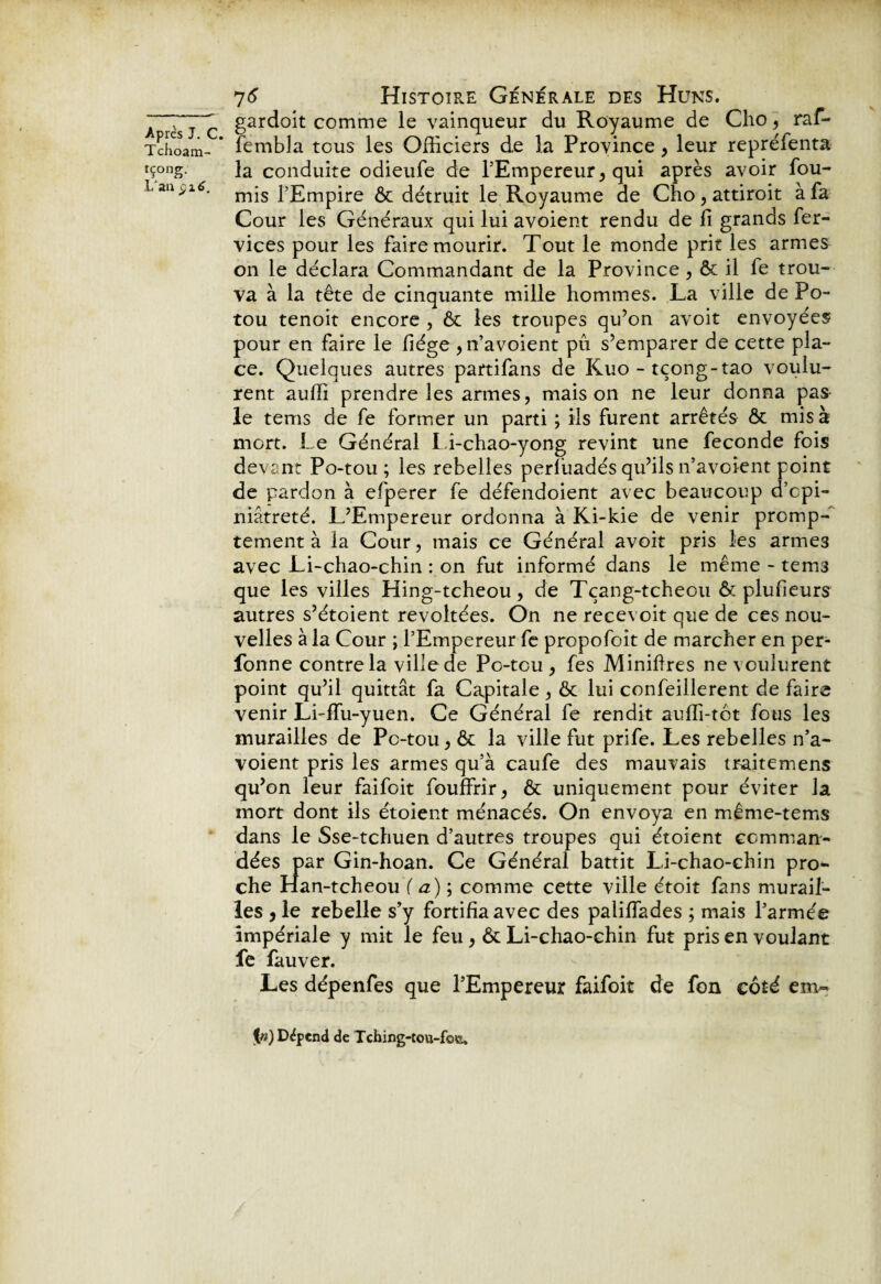 Tchoam- rç°ng. L'aa $1 6. 76 Histoire Generale des Huns. gardoit comme le vainqueur du Royaume de Cho, raf- fembla tous les Officiers de la Province, leur repréfenta la conduite odieufe de l’Empereur, qui après avoir fou¬ rnis l’Empire ôt détruit le Royaume de Cho, attiroit à fa Cour les Généraux qui lui avoient rendu de fi grands fer- vices pour les faire mourir. Tout le monde prit les armes on le déclara Commandant de la Province, ôt il fe trou¬ va à la tête de cinquante mille hommes. La ville dePo- tou tenoit encore , ôt les troupes qu’on avoit envoyées pour en faire le fiége , n’avoient pu s’emparer de cette pla¬ ce. Quelques autres partifans de Kuo - tçong-tao voulu¬ rent auffi prendre les armes, maison ne leur donna pas le tems de fe former un parti ; ils furent arrêtés ôt mis à mort. Le Général Li-chao-yong revint une fécondé fois devant Po-tou ; les rebelles perliiadés qu’ils n’avoient point de pardon à efperer fe défendoient avec beaucoup d’cpi- niâtreté. L’Empereur ordonna à Ki-kie de venir promp¬ tement à la Cour, mais ce Général avoit pris les armes avec Li-chao-chin : on fut informé dans le même - tems que les villes Hing-tcheou, de Tçang-tcheou ôt plu heurs autres s’étoient révoltées. On ne recevoit que de ces nou¬ velles à la Cour ; l’Empereur fe propofoit de marcher en per- fonne contre la ville de Po-tou, fes Minifires ne voulurent point qu’il quittât fa Capitale, ôt lui confeillerent de faire venir Li-lfu-yuen. Ce Général fe rendit auffi-tot fous les murailles de Pc-tou, ôt la ville fut prife. Les rebelles n’a¬ voient pris les armes qu’à caufe des mauvais traitemens qu’on leur faifoit fouffrir, ôt uniquement pour éviter la mort dont ils étoient ménacés. On envoya en même-tems dans le Sse-tchuen d’autres troupes qui étoient comman¬ dées par Gin-hoan. Ce Général battit Li-chao-chin pro¬ che Han-tcheou f a) ; comme cette ville étoit fans murail¬ les , le rebelle s’y fortifia avec des palifiades ; mais l’armée impériale y mit le feu , ôt Li-chao-chin fut pris en voulant fe fauver. Les dépenfes que l’Empereur faifoit de fon côté em~ Dépend de Tching-tou-fota.