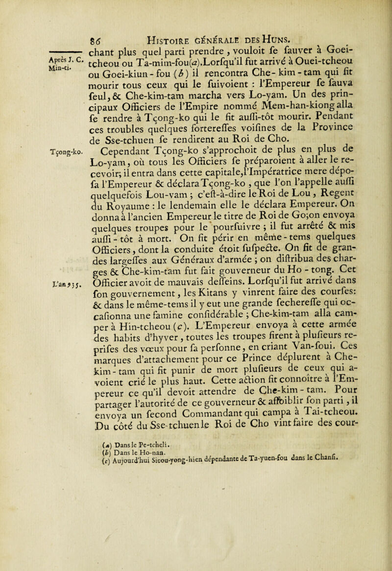 Min-ti. Tçong-ko. L'an* 3 5. 8(5 Histoire générale des Huns. chant plus quel parti prendre , vouloit fe fauver a Goei- tcheou ou Ta-mim-fou(<z),Lorfqu’il fut arrivé à Ouei-tcheou ou Goei-kiun - fou (6) il rencontra Che- kim-tam qui fit mourir tous ceux qui le fuivoient : l’Empereur fe fauva feul,ôc Che-kim-tam marcha vers Lo-yam. Un des prin¬ cipaux Officiers de l’Empire nommé Mem-han-kiong alla fe rendre àTçong-ko qui le fit auffi-tôt mourir. Pendant ces troubles quelques fortereflfes voifines de la Province de Sse-tchuen fe rendirent au Roi de Cho. Cependant Tçong-ko s’approchoit de plus en plus de Lo-yam, où tous les Officiers fe préparoient à aller le re¬ cevoir; il entra dans cette capitale,l’Impératrice mere dépo- fa l’Empereur ôt déclara Tçong-ko , que l’on l’appelle auffi quelquefois Lou-vam ; c’eft-à-dire le Roi de Lou , Regent du Royaume : le lendemain elle le déclara Empereur. On donna à l’ancien Empereur le titre de Roi de Go;on envoya quelques troupes pour le pourfuivre ; il fut arrêté ôc mis auffi - tôt à mort. On fit périr en mêrùe - tems quelques Officiers, dont la conduite étoit fufpeôfe. On fit de gran¬ des largeffes aux Généraux d’armée ; on diftribua des char¬ ges & Che-kim-tam fut fait gouverneur du Ho - tong. Cet Officier avoit de mauvais defleins. Lorfqu’ilfut arrivé dans fon gouvernement, les Kitans y vinrent faire des courfes: Ôc dans le même-tems il y eut une grande fecherefle qui oc- cafionna une famine confidérable ; Che-kim-tam alla cam¬ per à Hin-tcheou (c). L’Empereur envoya à cette armée des habits d’hyver , toutes les troupes firent à plufieurs re- prifes des vœux pour fa perfonne, en criant Van-foui. Ces marques d’attachement pour ce Prince déplurent a Che- kim - tam qui fit punir de mort plufieurs de ceux qui a- voient crié le plus haut. Cette adion fit connoître à l’Em¬ pereur ce qu’il devoit attendre de Chc-kim - tam. Pour partager l’autorité de ce gouverneur ôc afFbiblir fon parti, il envoya un fécond Commandant qui campa a Tai-tcheou. Du côté du Sse-tchuen le Roi de Cho vint faire des cour- (a) Dans le Pe-tcheli. {h) Dans le Ho-nan. <• j > /-u r (<•) Aujourd’hui Sieou-yong-hien dépendante de Ta-yuen-fou dans le Lnanh.