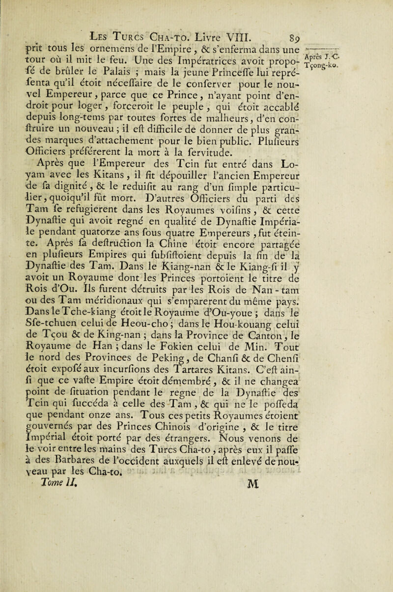 prit tous les ornemens de l’Empire , Ôt s’enferma dans une tour où il mit le feu. Une des Impératrices avoit propo¬ sé de brûler le Palais ; mais la jeune Princelfe lui repré¬ senta qu’il étoit nécelfaire de le conferver pour le nou¬ vel Empereur , parce que ce Prince, n’ayant point d’en¬ droit pour loger, forcerait le peuple , qui étoit accablé depuis long-tems par toutes fortes de malheurs, d’en con¬ traire un nouveau ; il et difficile de donner de plus gran¬ des marques d’attachement pour le bien public. Plufieurs Officiers préférèrent la mort à la fervitude. Après que l’Empereur des Tcin fut entré dans Lo- yam avec les Kitans , il fit dépouiller l’ancien Empereur de fa dignité , ôt le reduifit au rang d’un fimple particu¬ lier, quoiqu’il fût mort. D’autres Officiers du parti des Tarn fe réfugièrent dans les Royaumes voifins , ôt cette Dynaftie qui avoit régné en qualité de Dynaftie Impéria¬ le pendant quatorze ans fous quatre Empereurs ,fut étein¬ te. Apres la deftruètion la Chine étoit encore partagée en plufieurs Empires qui fubfiftoient depuis la fin de la Dynaftie des Tarn. Dans le Kiang-nan & le Kiang-fi il y avoit un Royaume dont les Princes portaient le titre de Rois d’Ou. Ils furent détruits par les Rois de Nan - tam ou des Tam méridionaux qui s’emparèrent du même pays. Dans leTche-kiang étoit le Royaume d’Ou-youe ; dans le Sfe-tchuen celui de Heou-cho; dans le Hou-lcouang celui de Tçou ôt de King-nan ; dans la Province de Canton, le Royaume de Han ; dans le Fokien celui de Min. Tout le nord des Provinces de Peking, de Chanfi ôt de Chenfi étoit expoféaux incurfions des Tartares Kitans. C’eft ain- fi que ce vafte Empire étoit démembré, & il ne changea point de fituation pendant le régné de la Dynaftie des Tcin qui fuccéda a celle des Tam, ôt qui ne le poffeda que pendant onze ans. Tous ces petits Royaumes étoient gouvernés par des Princes Chinois d’origine , ôt le titre Impérial étoit porté par des étrangers. Nous venons de le voir entre les mains des Turcs Cha-to , après eux il paffe à des Barbares de l’occident auxquels il eft enlevé de nou¬ veau par les Cha-to. - • ■ Tome U, M Après T.C* Tçong-ko,